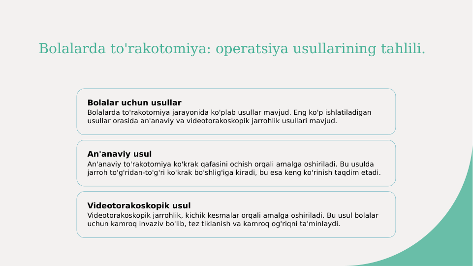 Bolalarda to'rakotomiya: operatsiya usullarining tahlili.
Bolalar uchun usullar
Bolalarda to'rakotomiya jarayonida ko'plab usullar mavjud. Eng ko'p ishlatiladigan 
usullar orasida an'anaviy va videotorakoskopik jarrohlik usullari mavjud.
An'anaviy usul
An'anaviy to'rakotomiya ko'krak qafasini ochish orqali amalga oshiriladi. Bu usulda 
jarroh to'g'ridan-to'g'ri ko'krak bo'shlig'iga kiradi, bu esa keng ko'rinish taqdim etadi.
Videotorakoskopik usul
Videotorakoskopik jarrohlik, kichik kesmalar orqali amalga oshiriladi. Bu usul bolalar 
uchun kamroq invaziv bo'lib, tez tiklanish va kamroq og'riqni ta'minlaydi.
