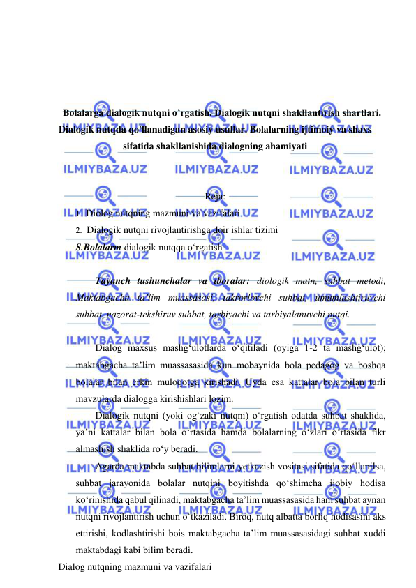  
 
 
 
 
 
Bolalarga dialogik nutqni o’rgatish. Dialogik nutqni shakllantirish shartlari. 
Dialogik nutqda qo'llanadigan asosiy usullar. Bolalarning ijtimoiy va shaxs 
sifatida shakllanishida dialogning ahamiyati 
 
 
Reja: 
1. Diolog nutqning mazmuni va vazifalari 
2. Dialogik nutqni rivojlantirishga doir ishlar tizimi 
S.Bolalarm dialogik nutqqa o‘rgatish 
 
Tayanch tushunchalar va iboralar: diologik matn, suhbat metodi, 
Maktabgacha ta’lim muassasasi, takrorlovchi suhbat, umumlashtiruvchi 
suhbat, nazorat-tekshiruv suhbat, tarbiyachi va tarbiyalanuvchi nutqi. 
 
Dialog maxsus mashg‘ulotlarda o‘qitiladi (oyiga 1-2 ta mashg‘ulot); 
maktabgacha ta’lim muassasasida kun mobaynida bola pedagog va boshqa 
bolalar bilan erkin muloqotga kirishadi. Uyda esa kattalar bola bilan turli 
mavzularda dialogga kirishishlari lozim. 
Dialogik nutqni (yoki og‘zaki nutqni) o‘rgatish odatda suhbat shaklida, 
ya’ni kattalar bilan bola o‘rtasida hamda bolalarning o‘zlari o‘rtasida fikr 
almashish shaklida ro‘y beradi. 
Agarda maktabda suhbat bilimlarni yetkazish vositasi sifatida qo‘llanilsa, 
suhbat jarayonida bolalar nutqini boyitishda qo‘shimcha ijobiy hodisa 
ko‘rinishida qabul qilinadi, maktabgacha ta’lim muassasasida ham suhbat aynan 
nutqni rivojlantirish uchun o‘tkaziladi. Biroq, nutq albatta borliq hodisasini aks 
ettirishi, kodlashtirishi bois maktabgacha ta’lim muassasasidagi suhbat xuddi 
maktabdagi kabi bilim beradi. 
Dialog nutqning mazmuni va vazifalari 
