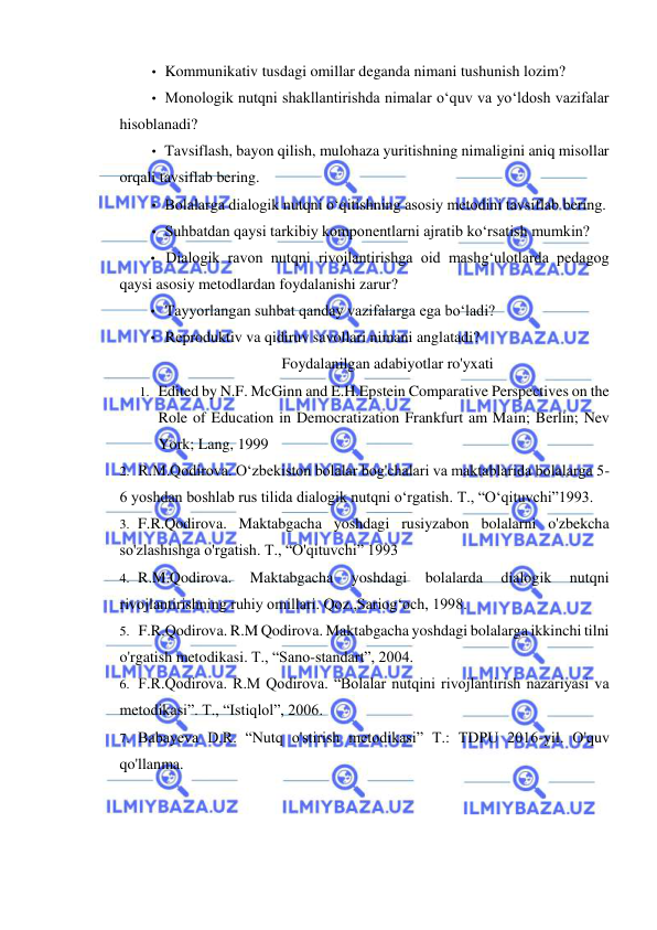  
 
• Kommunikativ tusdagi omillar deganda nimani tushunish lozim? 
• Monologik nutqni shakllantirishda nimalar o‘quv va yo‘ldosh vazifalar 
hisoblanadi? 
• Tavsiflash, bayon qilish, mulohaza yuritishning nimaligini aniq misollar 
orqali tavsiflab bering. 
• Bolalarga dialogik nutqni o‘qitishning asosiy metodini tavsiflab bering. 
• Suhbatdan qaysi tarkibiy komponentlarni ajratib ko‘rsatish mumkin? 
• Dialogik ravon nutqni rivojlantirishga oid mashg‘ulotlarda pedagog 
qaysi asosiy metodlardan foydalanishi zarur? 
• Tayyorlangan suhbat qanday vazifalarga ega bo‘ladi? 
• Reproduktiv va qidiruv savollari nimani anglatadi? 
Foydalanilgan adabiyotlar ro'yxati 
1. Edited by N.F. McGinn and E.H.Epstein Comparative Perspectives on the 
Role of Education in Democratization Frankfurt am Main; Berlin; Nev 
York; Lang, 1999 
2. R.M.Qodirova. O‘zbekiston bolalar bog'chalari va maktablarida bolalarga 5-
6 yoshdan boshlab rus tilida dialogik nutqni o‘rgatish. T., “O‘qituvchi”1993. 
3. F.R.Qodirova. Maktabgacha yoshdagi rusiyzabon bolalarni o'zbekcha 
so'zlashishga o'rgatish. T., “O'qituvchi” 1993 
4. R.M.Qodirova. 
Maktabgacha 
yoshdagi 
bolalarda 
dialogik 
nutqni 
rivojlantirishning ruhiy omillari. Qoz.,Sariog‘och, 1998. 
5. F.R.Qodirova. R.M Qodirova. Maktabgacha yoshdagi bolalarga ikkinchi tilni 
o'rgatish metodikasi. T., “Sano-standart”, 2004. 
6. F.R.Qodirova. R.M Qodirova. “Bolalar nutqini rivojlantirish nazariyasi va 
metodikasi”. T., “Istiqlol”, 2006. 
7. Babayeva D.R. “Nutq o'stirish metodikasi” T.: TDPU 2016-yil. O'quv 
qo'llanma. 
 
