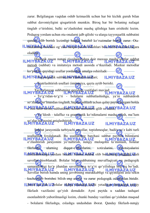  
 
zarur. Belgilangan vaqtdan oshib ketmaslik uchun har bir kichik guruh bilan 
suhbat davomiyligini qisqartirish mumkin. Biroq har bir bolaning nafaqat 
tinglab o‘tirishini, balki so‘zlashishni mashq qilishiga ham erishishi lozim. 
Pedagog yordam uchun ota-onalarni jalb qilishi va ularga tayyorgarlik suhbatini 
qanday olib borish lozimligi haqida batafsil ko‘rsatmalar berish zarur. Ota-
onalarning barchasi og‘zaki nutqni yaxshi bilishlari bois ushbu vazifani bajara 
oladilar. 
Dialogik ravon nutqni rivojlantirishga doir maxsus mashg‘ulotlar suhbat 
metodi (suhbat) va imitatsiya metodi asosida o‘tkaziladi. Mazkur metodlar 
ko‘pincha quyidagi usullar yordamida amalga oshiriladi: 
• Tayyorgarlik suhbati (so‘zlashish) usullari; 
• Teatrlashtirish usullari (imitatsiya, qayta aytib berish). 
Tayyorlangan suhbatning quyidagi vazifalari mavjud: 
• To‘g‘ridan-to‘g‘ri - bolalarni suhbatlashishga, ya’ni suhbatdosh 
so‘zlarini bo‘lmasdan tinglash, luqma tashlash uchun qulay paytni kutgani holda 
o‘zini tutib turish, suhbatdoshi uchun tushunarli qilib so‘zlash; 
• Yo‘ldosh - talaffuz va grammatik ko‘nikmalarni mashq qilish, ma’lum 
so‘zlar ma’nosini aniqlashtirish. 
Suhbat jarayonida tarbiyachi savollar, topishmoqlar, badiiy so‘z kabi turli 
usullardan foydalanadi. Bu usullarning barchasi suhbat paytida bilimlarni 
o‘zlashtirish jarayonini yo‘naltirish, nutqiy muloqotni ta’minlash, bolalar 
fikrlarini, 
ularning 
diqqat-e’tiborlarini, 
xotiralarini, 
emotsiyalarini 
faollashtirishga yordam beradi. Ammo suhbat olib borishning yetakchi usuli 
savollar hisoblanadi. Bolalar bilan suhbatning muvaffaqiyati va pedagogik 
samaradorligi ko‘p jihatdan savollaming to‘g‘ri qo‘yilishiga bog‘liq bo‘ladi. 
Savollar berish hamda uning javobining murakkabligi va qiyinligini asta-sekin 
kuchaytirib borishni bilish eng asosiy va zarur pedagogik odatlardan biridir. 
Savol qo‘yish - bolalar oldiga ularning kuchi yetadigan darajadagi nutqiy 
fikrlash vazifasini qo‘yish demakdir. Ayni paytda u xaddan tashqari 
osonlashtirib yuborilmasligi lozim, chunki bunday vazifani qo‘yishdan maqsad 
- bolalarni fikrlashga, eslashga undashdan iborat. Qanday fikrlash-nutqiy 

