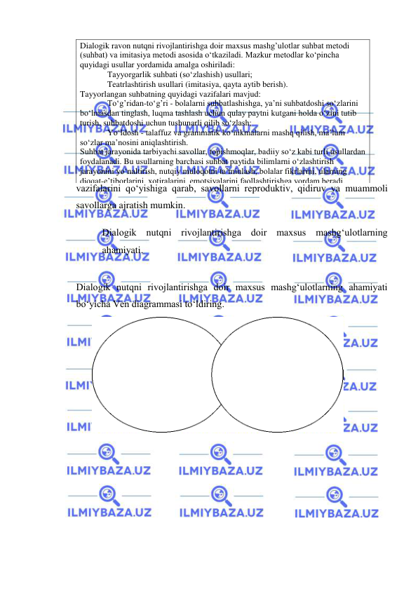  
 
vazifalarini qo‘yishiga qarab, savollarni reproduktiv, qidiruv va muammoli 
savollarga ajratish mumkin. 
Dialogik nutqni rivojlantirishga doir maxsus mashg‘ulotlarning 
ahamiyati. 
Dialogik nutqni rivojlantirishga doir maxsus mashg‘ulotlarning ahamiyati 
bo‘yicha Ven diagrammasi to‘ldiring. 
 
 
 
Dialogik ravon nutqni rivojlantirishga doir maxsus mashg’ulotlar suhbat metodi 
(suhbat) va imitasiya metodi asosida o‘tkaziladi. Mazkur metodlar ko‘pincha 
quyidagi usullar yordamida amalga oshiriladi: 
Tayyorgarlik suhbati (so‘zlashish) usullari; 
Teatrlashtirish usullari (imitasiya, qayta aytib berish). 
Tayyorlangan suhbatning quyidagi vazifalari mavjud: 
To‘g’ridan-to‘g’ri - bolalarni suhbatlashishga, ya’ni suhbatdoshi so‘zlarini 
bo‘lmasdan tinglash, luqma tashlash uchun qulay paytni kutgani holda o‘zini tutib 
turish, suhbatdoshi uchun tushunarli qilib so‘zlash; 
Yo‘ldosh - talaffuz va grammatik ko‘nikmalarni mashq qilish, ma’lum 
so‘zlar ma’nosini aniqlashtirish. 
Suhbat jarayonida tarbiyachi savollar, topishmoqlar, badiiy so‘z kabi turli usullardan 
foydalanadi. Bu usullarning barchasi suhbat paytida bilimlarni o‘zlashtirish 
jarayonini yo‘naltirish, nutqiy muloqotni ta’minlash, bolalar fikrlarini, ularning 
diqqat-e’tiborlarini, xotiralarini, emotsiyalarini faollashtirishga yordam beradi. 
