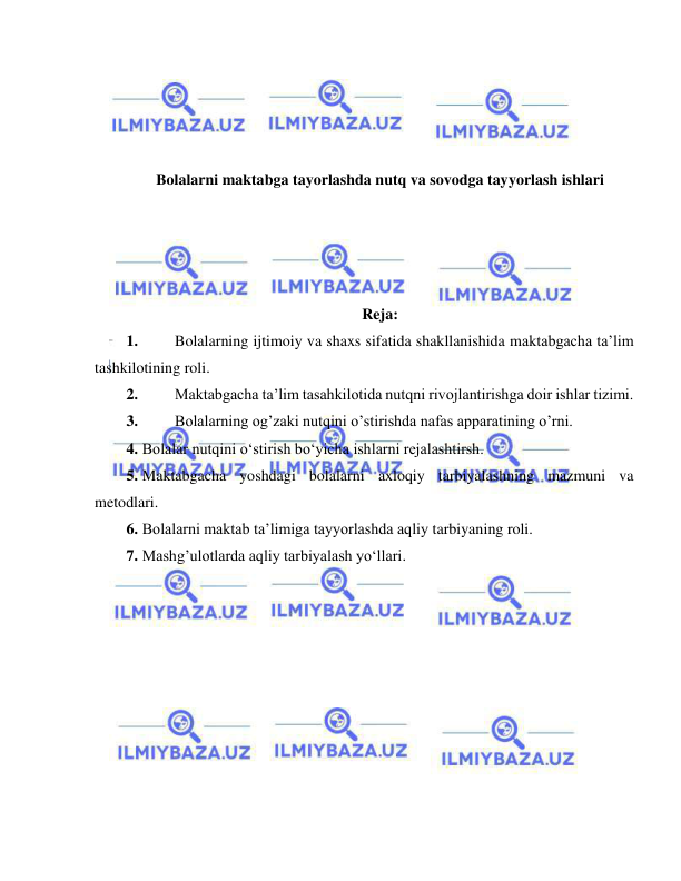  
 
 
 
 
 
Bolalarni maktabga tayorlashda nutq va sovodga tayyorlash ishlari 
 
 
 
 
Reja: 
1. 
Bolalarning ijtimoiy va shaxs sifatida shakllanishida maktabgacha ta’lim 
tashkilotining roli. 
2. 
Maktabgacha ta’lim tasahkilotida nutqni rivojlantirishga doir ishlar tizimi. 
3. 
Bolalarning og’zaki nutqini o’stirishda nafas apparatining o’rni. 
4. Bolalar nutqini o‘stirish bo‘yicha ishlarni rejalashtirsh. 
5. Maktabgacha yoshdagi bolalarni axloqiy tarbiyalashning mazmuni va 
metodlari. 
6. Bolalarni maktab ta’limiga tayyorlashda aqliy tarbiyaning roli. 
7. Mashg’ulotlarda aqliy tarbiyalash yo‘llari. 
 
 
 
 
 
 
 
 
 
