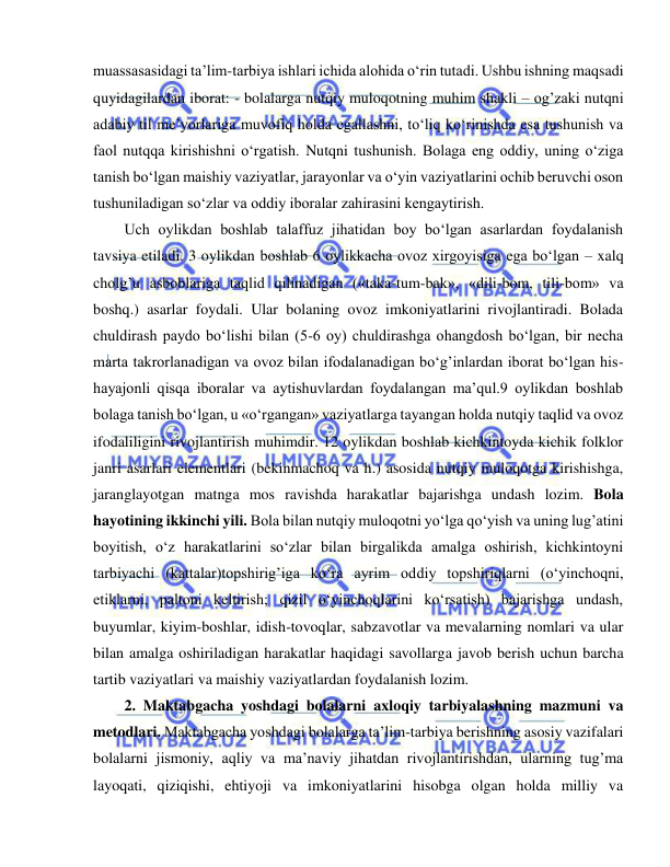  
 
muassasasidagi ta’lim-tarbiya ishlari ichida alohida o‘rin tutadi. Ushbu ishning maqsadi 
quyidagilardan iborat: - bolalarga nutqiy muloqotning muhim shakli – og’zaki nutqni 
adabiy til me’yorlariga muvofiq holda egallashni, to‘liq ko‘rinishda esa tushunish va 
faol nutqqa kirishishni o‘rgatish. Nutqni tushunish. Bolaga eng oddiy, uning o‘ziga 
tanish bo‘lgan maishiy vaziyatlar, jarayonlar va o‘yin vaziyatlarini ochib beruvchi oson 
tushuniladigan so‘zlar va oddiy iboralar zahirasini kengaytirish. 
Uch oylikdan boshlab talaffuz jihatidan boy bo‘lgan asarlardan foydalanish 
tavsiya etiladi. 3 oylikdan boshlab 6 oylikkacha ovoz xirgoyisiga ega bo‘lgan – xalq 
cholg’u asboblariga taqlid qilinadigan («taka-tum-bak», «dili-bom, tili-bom» va 
boshq.) asarlar foydali. Ular bolaning ovoz imkoniyatlarini rivojlantiradi. Bolada 
chuldirash paydo bo‘lishi bilan (5-6 oy) chuldirashga ohangdosh bo‘lgan, bir necha 
marta takrorlanadigan va ovoz bilan ifodalanadigan bo‘g’inlardan iborat bo‘lgan his-
hayajonli qisqa iboralar va aytishuvlardan foydalangan ma’qul.9 oylikdan boshlab 
bolaga tanish bo‘lgan, u «o‘rgangan» vaziyatlarga tayangan holda nutqiy taqlid va ovoz 
ifodaliligini rivojlantirish muhimdir. 12 oylikdan boshlab kichkintoyda kichik folklor 
janri asarlari elementlari (bekinmachoq va h.) asosida nutqiy muloqotga kirishishga, 
jaranglayotgan matnga mos ravishda harakatlar bajarishga undash lozim. Bola 
hayotining ikkinchi yili. Bola bilan nutqiy muloqotni yo‘lga qo‘yish va uning lug’atini 
boyitish, o‘z harakatlarini so‘zlar bilan birgalikda amalga oshirish, kichkintoyni 
tarbiyachi (kattalar)topshirig’iga ko‘ra ayrim oddiy topshiriqlarni (o‘yinchoqni, 
etiklarni, paltoni keltirish; qizil o‘yinchoqlarini ko‘rsatish) bajarishga undash, 
buyumlar, kiyim-boshlar, idish-tovoqlar, sabzavotlar va mevalarning nomlari va ular 
bilan amalga oshiriladigan harakatlar haqidagi savollarga javob berish uchun barcha 
tartib vaziyatlari va maishiy vaziyatlardan foydalanish lozim. 
2. Maktabgacha yoshdagi bolalarni axloqiy tarbiyalashning mazmuni va 
metodlari. Maktabgacha yoshdagi bolalarga ta’lim-tarbiya berishning asosiy vazifalari 
bolalarni jismoniy, aqliy va ma’naviy jihatdan rivojlantirishdan, ularning tug’ma 
layoqati, qiziqishi, ehtiyoji va imkoniyatlarini hisobga olgan holda milliy va 
