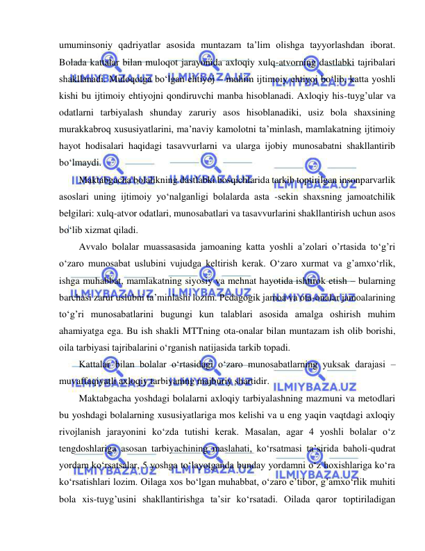  
 
umuminsoniy qadriyatlar asosida muntazam ta’lim olishga tayyorlashdan iborat. 
Bolada kattalar bilan muloqot jarayonida axloqiy xulq-atvorning dastlabki tajribalari 
shakllanadi. Muloqotga bo‘lgan ehtiyoj – muhim ijtimoiy ehtiyoj bo‘lib, katta yoshli 
kishi bu ijtimoiy ehtiyojni qondiruvchi manba hisoblanadi. Axloqiy his-tuyg’ular va 
odatlarni tarbiyalash shunday zaruriy asos hisoblanadiki, usiz bola shaxsining 
murakkabroq xususiyatlarini, ma’naviy kamolotni ta’minlash, mamlakatning ijtimoiy 
hayot hodisalari haqidagi tasavvurlarni va ularga ijobiy munosabatni shakllantirib 
bo‘lmaydi. 
Maktabgacha bolalikning dastlabki bosqichlarida tarkib toptirilgan insonparvarlik 
asoslari uning ijtimoiy yo‘nalganligi bolalarda asta -sekin shaxsning jamoatchilik 
belgilari: xulq-atvor odatlari, munosabatlari va tasavvurlarini shakllantirish uchun asos 
bo‘lib xizmat qiladi. 
Avvalo bolalar muassasasida jamoaning katta yoshli a’zolari o’rtasida to‘g’ri 
o‘zaro munosabat uslubini vujudga keltirish kerak. O‘zaro xurmat va g’amxo‘rlik, 
ishga muhabbat, mamlakatning siyosiy va mehnat hayotida ishtirok etish – bularning 
barchasi zarur uslubni ta’minlashi lozim. Pedagogik jamoa va ota-onalar jamoalarining 
to‘g’ri munosabatlarini bugungi kun talablari asosida amalga oshirish muhim 
ahamiyatga ega. Bu ish shakli MTTning ota-onalar bilan muntazam ish olib borishi, 
oila tarbiyasi tajribalarini o‘rganish natijasida tarkib topadi. 
Kattalar bilan bolalar o‘rtasidagi o‘zaro munosabatlarning yuksak darajasi – 
muvaffaqiyatli axloqiy tarbiyaning majburiy shartidir. 
Maktabgacha yoshdagi bolalarni axloqiy tarbiyalashning mazmuni va metodlari 
bu yoshdagi bolalarning xususiyatlariga mos kelishi va u eng yaqin vaqtdagi axloqiy 
rivojlanish jarayonini ko‘zda tutishi kerak. Masalan, agar 4 yoshli bolalar o‘z 
tengdoshlariga asosan tarbiyachining maslahati, ko‘rsatmasi ta’sirida baholi-qudrat 
yordam ko‘rsatsalar, 5 yoshga to‘layotganda bunday yordamni o‘z hoxishlariga ko‘ra 
ko‘rsatishlari lozim. Oilaga xos bo‘lgan muhabbat, o‘zaro e’tibor, g’amxo‘rlik muhiti 
bola xis-tuyg’usini shakllantirishga ta’sir ko‘rsatadi. Oilada qaror toptiriladigan 
