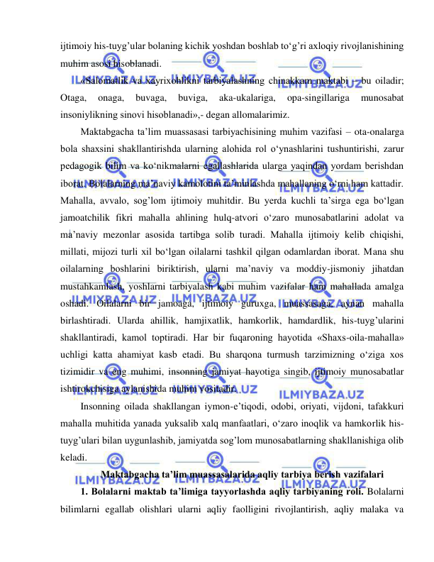  
 
ijtimoiy his-tuyg’ular bolaning kichik yoshdan boshlab to‘g’ri axloqiy rivojlanishining 
muhim asosi hisoblanadi. 
«Salomatlik va xayrixohlikni tarbiyalashning chinakkam maktabi – bu oiladir; 
Otaga, 
onaga, 
buvaga, 
buviga, 
aka-ukalariga, 
opa-singillariga 
munosabat 
insoniylikning sinovi hisoblanadi»,- degan allomalarimiz. 
Maktabgacha ta’lim muassasasi tarbiyachisining muhim vazifasi – ota-onalarga 
bola shaxsini shakllantirishda ularning alohida rol o‘ynashlarini tushuntirishi, zarur 
pedagogik bilim va ko‘nikmalarni egallashlarida ularga yaqindan yordam berishdan 
iborat. Bolalarning ma’naviy kamolotini ta’minlashda mahallaning o‘rni ham kattadir. 
Mahalla, avvalo, sog’lom ijtimoiy muhitdir. Bu yerda kuchli ta’sirga ega bo‘lgan 
jamoatchilik fikri mahalla ahlining hulq-atvori o‘zaro munosabatlarini adolat va 
ma’naviy mezonlar asosida tartibga solib turadi. Mahalla ijtimoiy kelib chiqishi, 
millati, mijozi turli xil bo‘lgan oilalarni tashkil qilgan odamlardan iborat. Mana shu 
oilalarning boshlarini biriktirish, ularni ma’naviy va moddiy-jismoniy jihatdan 
mustahkamlash, yoshlarni tarbiyalash kabi muhim vazifalar ham mahallada amalga 
oshadi. Oilalarni bir jamoaga, ijtimoiy guruxga, muassasaga, aynan mahalla 
birlashtiradi. Ularda ahillik, hamjixatlik, hamkorlik, hamdardlik, his-tuyg’ularini 
shakllantiradi, kamol toptiradi. Har bir fuqaroning hayotida «Shaxs-oila-mahalla» 
uchligi katta ahamiyat kasb etadi. Bu sharqona turmush tarzimizning o‘ziga xos 
tizimidir va eng muhimi, insonning jamiyat hayotiga singib, ijtimoiy munosabatlar 
ishtirokchisiga aylanishida muhim vositadir. 
Insonning oilada shakllangan iymon-e’tiqodi, odobi, oriyati, vijdoni, tafakkuri 
mahalla muhitida yanada yuksalib xalq manfaatlari, o‘zaro inoqlik va hamkorlik his-
tuyg’ulari bilan uygunlashib, jamiyatda sog’lom munosabatlarning shakllanishiga olib 
keladi. 
Maktabgacha ta’lim muassasalarida aqliy tarbiya berish vazifalari 
1. Bolalarni maktab ta’limiga tayyorlashda aqliy tarbiyaning roli. Bolalarni 
bilimlarni egallab olishlari ularni aqliy faolligini rivojlantirish, aqliy malaka va 
