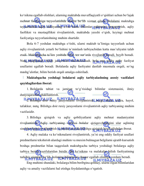  
 
ko‘nikma egallab olishlari, ularning maktabda muvaffaqiyatli o‘qishlari uchun bo‘lajak 
mehnat faoliyatiga tayyorlanishda manba bo‘lib xizmat qiladi. Bolalarni maktabga 
tayyorlashda aqliy tarbiyaning o‘rni katta. Bilimlar zahirasini kengaytirish, aqliy 
faollikni va mustaqillikni rivojlantirish, maktabda yaxshi o‘qish, keyingi mehnat 
faoliyatiga tayyorlanishning muhim shartidir. 
Bola 6-7 yoshdan maktabga o‘tishi, ularni maktab ta’limiga tayyorlash uchun 
aqliy rivojlantirish yetarli bo‘lishini ta’minlash tarbiyachidan katta mas’uliyatni talab 
etadi. Maktabgacha ta’lim yoshida bilim tez sur’atda rivojlanib boradi, boyib boradi. 
Nutq shaqllanadi, bilish jarayonlari takomillashadi, bola eng oddiy aqliy faoliyat 
usullarini egallab boradi. Bolalarda aqliy faoliyatni dastlab muomala orqali, so‘ng 
mashg’ulotlar, bilim berish orqali amalga oshiriladi. 
Maktabgacha yoshdagi bolalarni aqliy tarbiyalashning asosiy vazifalari 
quyidagilardan iborat: 
1. Bolalarda tabiat va jamiyat to‘g’risidagi bilimlar sistemasini, ilmiy 
dunyoqarashni shakllantirish. 
2. Bilimga doir ruhiy jarayonlarni rivojlantirish: sezgi, idrok, xotira, hayol, 
tafakkur, nutq. Bilishga doir ruxiy jarayonlarni rivojlantirish aqliy tarbiyaning muhim 
vazifasidir. 
3. Bilishga qiziqish va aqliy qobiliyatlarni aqliy mehnat madaniyatini 
rivojlantirish. Aqliy tarbiyaning vazifasi bolalar qiziquvchanligini ular aqlining 
sinchkovligini rivojlantirish va shular asosida bilishga qiziqish hosil qilishdan iborat. 
4. Aqliy malaka va ko‘nikmalarni rivojlantirish, ya’ni eng oddiy faoliyat usullari 
predmetlarni tekshirish ulardagi muhim va muxim bulmagan belgilarni ajratib kursatish 
boshqa predmetlar bilan taqqoslash maktabgacha tarbiya yoshidagi bolalarga aqliy 
tarbiya berish vazifalaridan biridir. Bu ko‘nikma va malakalar bilish faoliyatining 
tarkibiy qismlari bo‘lib, bolaning bilimlarini chuqur egallab olishiga yordam beradi. 
Eng muhimi shundaki, bolalarga bilim beribgina qolmay, ularni olgan bilimlaridan 
aqliy va amaliy vazifalarni hal etishga foydalanishga o‘rgatish. 
