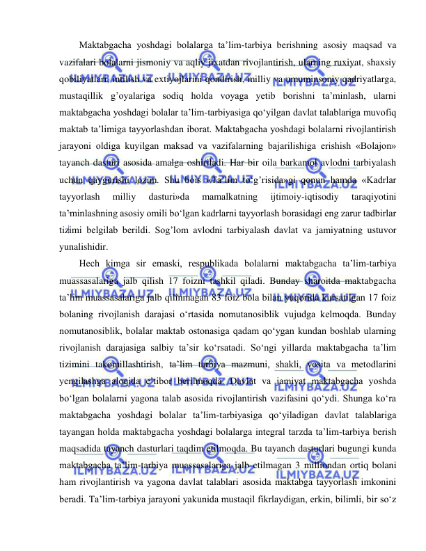  
 
Maktabgacha yoshdagi bolalarga ta’lim-tarbiya berishning asosiy maqsad va 
vazifalari bolalarni jismoniy va aqliy jixatdan rivojlantirish, ularning ruxiyat, shaxsiy 
qobiliyatlari, intilish va extiyojlarini qondirish, milliy va umuminsoniy qadriyatlarga, 
mustaqillik g’oyalariga sodiq holda voyaga yetib borishni ta’minlash, ularni 
maktabgacha yoshdagi bolalar ta’lim-tarbiyasiga qo‘yilgan davlat talablariga muvofiq 
maktab ta’limiga tayyorlashdan iborat. Maktabgacha yoshdagi bolalarni rivojlantirish 
jarayoni oldiga kuyilgan maksad va vazifalarning bajarilishiga erishish «Bolajon» 
tayanch dasturi asosida amalga oshiriladi. Har bir oila barkamol avlodni tarbiyalash 
uchun qaygurishi lozim. Shu bois «Ta’lim to‘g’risida»gi qonun hamda «Kadrlar 
tayyorlash 
milliy 
dasturi»da 
mamalkatning 
ijtimoiy-iqtisodiy 
taraqiyotini 
ta’minlashning asosiy omili bo‘lgan kadrlarni tayyorlash borasidagi eng zarur tadbirlar 
tizimi belgilab berildi. Sog’lom avlodni tarbiyalash davlat va jamiyatning ustuvor 
yunalishidir. 
Hech kimga sir emaski, respublikada bolalarni maktabgacha ta’lim-tarbiya 
muassasalariga jalb qilish 17 foizni tashkil qiladi. Bunday sharoitda maktabgacha 
ta’lim muassasalariga jalb qilinmagan 83 foiz bola bilan yuqorida kursatilgan 17 foiz 
bolaning rivojlanish darajasi o‘rtasida nomutanosiblik vujudga kelmoqda. Bunday 
nomutanosiblik, bolalar maktab ostonasiga qadam qo‘ygan kundan boshlab ularning 
rivojlanish darajasiga salbiy ta’sir ko‘rsatadi. So‘ngi yillarda maktabgacha ta’lim 
tizimini takomillashtirish, ta’lim tarbiya mazmuni, shakli, vosita va metodlarini 
yengilashga aloqida e’tibor berilmoqda. Davlat va jamiyat maktabgacha yoshda 
bo‘lgan bolalarni yagona talab asosida rivojlantirish vazifasini qo‘ydi. Shunga ko‘ra 
maktabgacha yoshdagi bolalar ta’lim-tarbiyasiga qo‘yiladigan davlat talablariga 
tayangan holda maktabgacha yoshdagi bolalarga integral tarzda ta’lim-tarbiya berish 
maqsadida tayanch dasturlari taqdim etilmoqda. Bu tayanch dasturlari bugungi kunda 
maktabgacha ta’lim-tarbiya muassasalariga jalb etilmagan 3 milliondan ortiq bolani 
ham rivojlantirish va yagona davlat talablari asosida maktabga tayyorlash imkonini 
beradi. Ta’lim-tarbiya jarayoni yakunida mustaqil fikrlaydigan, erkin, bilimli, bir so‘z 
