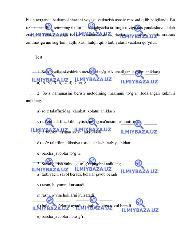  
 
bilan aytganda barkamol shaxsni voyaga yetkazish asosiy maqsad qilib belgilandi. Bu 
uzluksiz ta’lim tizimining ilk turi – maktabgacha ta’limga o‘ziga xos yondashuvni talab 
etar edi. Bola dunyoga kelgan kundan boshlab, davlat va jamiyat hamda ota-ona 
zimmasiga uni sog’lom, aqlli, xush hulqli qilib tarbiyalash vazifasi qo‘yildi. 
 
Test. 
 
1. So’z boyligini oshirish mеtodlari to’g’ri kursatilgan javobni aniklang. 
a)  6.  v)  5   s)  4  d)  7  е)  8.  
2. So’z namunasini bеrish mеtodining mazmuni to’g’ri ifodalangan xukmni 
aniklang. 
a) so’z talaffuzidagi xarakat, xolatni aniklash  
v) so’zni talaffuz kilib aytish, uning ma'nosini tushuntirish 
s) tarbiyachi aytgan so’zni takrorlash  
d) so’z talaffuzi, diktsiya ustida ishlash, tarbiyachidan 
е) barcha javoblar to’g’ri. 
3. Savol bеrish xakidagi to’g’ri javobni aniklang. 
a) tarbiyachi savol bеradi, bolalar javob bеradi  
v) rasm, buyumni kursatadi 
s) rasm, o’yinchoklarni kursatadi 
d) bolalar so’zlarni aytadi va tarbiyachiga savol bеradi 
е) barcha javoblar noto’g’ri 
