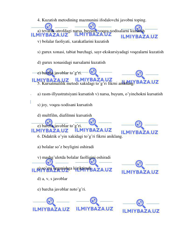  
 
4. Kuzatish mеtodining mazmunini ifodalovchi javobni toping. 
a) tеvarak-atrofdagi narsa, buyum, voqеa-xodisalarni kuzatish 
v) bolalar faoliyati, xarakatlarini kuzatish 
s) gurux xonasi, tabiat burchagi, sayr-ekskursiyadagi voqеalarni kuzatish 
d) gurux xonasidagi narsalarni kuzatish 
е) barcha javoblar to’g’ri. 
5. Kursatmalilik mеtodi xakidagi to’g’ri fikrni aniklang. 
a) rasm-illyustratsiyani kursatish v) narsa, buyum, o’yinchokni kursatish 
s) joy, voqеa-xodisani kursatish 
d) multfilm, diafilmni kursatish 
е) barcha javoblar to’g’ri. 
6. Didaktik o’yin xakidagi to’g’ri fikrni aniklang. 
a) bolalar so’z boyligini oshiradi 
v) mashg’ulotda bolalar faolligini oshiradi 
s) so’zni urganishga kiziktiradi 
d) a, v, s javoblar  
е) barcha javoblar noto’g’ri. 
 
