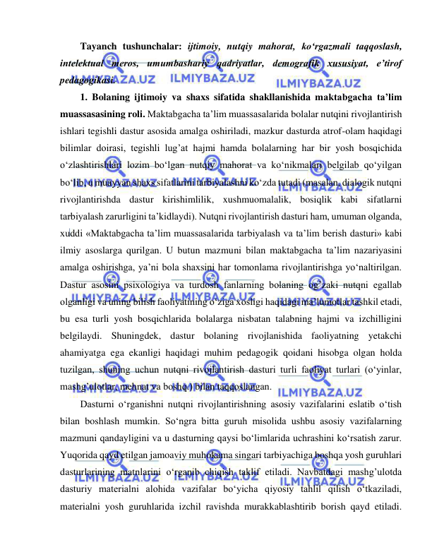  
 
Tayanch tushunchalar: ijtimoiy, nutqiy mahorat, ko‘rgazmali taqqoslash, 
intelektual meros, umumbashariy qadriyatlar, demografik xususiyat, e’tirof 
pedagogikasi. 
1. Bolaning ijtimoiy va shaxs sifatida shakllanishida maktabgacha ta’lim 
muassasasining roli. Maktabgacha ta’lim muassasalarida bolalar nutqini rivojlantirish 
ishlari tegishli dastur asosida amalga oshiriladi, mazkur dasturda atrof-olam haqidagi 
bilimlar doirasi, tegishli lug’at hajmi hamda bolalarning har bir yosh bosqichida 
o‘zlashtirishlari lozim bo‘lgan nutqiy mahorat va ko‘nikmalari belgilab qo‘yilgan 
bo‘lib, u muayyan shaxs sifatlarini tarbiyalashni ko‘zda tutadi (masalan, dialogik nutqni 
rivojlantirishda dastur kirishimlilik, xushmuomalalik, bosiqlik kabi sifatlarni 
tarbiyalash zarurligini ta’kidlaydi). Nutqni rivojlantirish dasturi ham, umuman olganda, 
xuddi «Maktabgacha ta’lim muassasalarida tarbiyalash va ta’lim berish dasturi» kabi 
ilmiy asoslarga qurilgan. U butun mazmuni bilan maktabgacha ta’lim nazariyasini 
amalga oshirishga, ya’ni bola shaxsini har tomonlama rivojlantirishga yo‘naltirilgan. 
Dastur asosini psixologiya va turdosh fanlarning bolaning og’zaki nutqni egallab 
olganligi va uning bilish faoliyatining o‘ziga xosligi haqidagi ma’lumotlar tashkil etadi, 
bu esa turli yosh bosqichlarida bolalarga nisbatan talabning hajmi va izchilligini 
belgilaydi. Shuningdek, dastur bolaning rivojlanishida faoliyatning yetakchi 
ahamiyatga ega ekanligi haqidagi muhim pedagogik qoidani hisobga olgan holda 
tuzilgan, shuning uchun nutqni rivojlantirish dasturi turli faoliyat turlari (o‘yinlar, 
mashg’ulotlar, mehnat va boshq.) bilan taqqoslangan. 
Dasturni o‘rganishni nutqni rivojlantirishning asosiy vazifalarini eslatib o‘tish 
bilan boshlash mumkin. So‘ngra bitta guruh misolida ushbu asosiy vazifalarning 
mazmuni qandayligini va u dasturning qaysi bo‘limlarida uchrashini ko‘rsatish zarur. 
Yuqorida qayd etilgan jamoaviy muhokama singari tarbiyachiga boshqa yosh guruhlari 
dasturlarining matnlarini o‘rganib chiqish taklif etiladi. Navbatdagi mashg’ulotda 
dasturiy materialni alohida vazifalar bo‘yicha qiyosiy tahlil qilish o‘tkaziladi, 
materialni yosh guruhlarida izchil ravishda murakkablashtirib borish qayd etiladi. 
