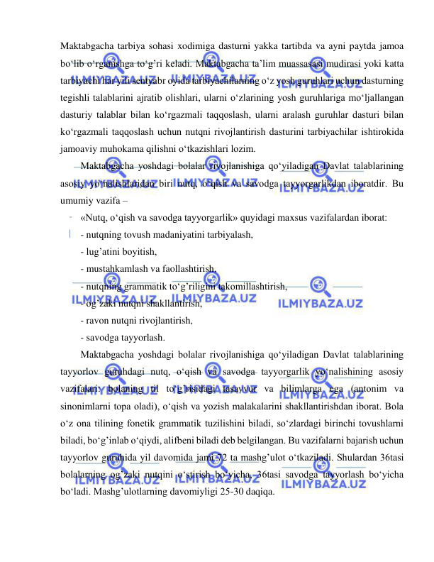  
 
Maktabgacha tarbiya sohasi xodimiga dasturni yakka tartibda va ayni paytda jamoa 
bo‘lib o‘rganishga to‘g’ri keladi. Maktabgacha ta’lim muassasasi mudirasi yoki katta 
tarbiyachi har yili sentyabr oyida tarbiyachilarning o‘z yosh guruhlari uchun dasturning 
tegishli talablarini ajratib olishlari, ularni o‘zlarining yosh guruhlariga mo‘ljallangan 
dasturiy talablar bilan ko‘rgazmali taqqoslash, ularni aralash guruhlar dasturi bilan 
ko‘rgazmali taqqoslash uchun nutqni rivojlantirish dasturini tarbiyachilar ishtirokida 
jamoaviy muhokama qilishni o‘tkazishlari lozim.  
Maktabgacha yoshdagi bolalar rivojlanishiga qo‘yiladigan Davlat talablarining 
asosiy yo‘nalishlaridan biri nutq, o‘qish va savodga tayyorgarlikdan iboratdir. Bu 
umumiy vazifa – 
«Nutq, o‘qish va savodga tayyorgarlik» quyidagi maxsus vazifalardan iborat: 
- nutqning tovush madaniyatini tarbiyalash, 
- lug’atini boyitish, 
- mustahkamlash va faollashtirish, 
- nutqning grammatik to‘g’riligini takomillashtirish, 
- og’zaki nutqni shakllantirish, 
- ravon nutqni rivojlantirish, 
- savodga tayyorlash. 
Maktabgacha yoshdagi bolalar rivojlanishiga qo‘yiladigan Davlat talablarining 
tayyorlov guruhdagi nutq, o‘qish va savodga tayyorgarlik yo‘nalishining asosiy 
vazifalari: bolaning til to‘g’risidagi tasavvur va bilimlarga ega (antonim va 
sinonimlarni topa oladi), o‘qish va yozish malakalarini shakllantirishdan iborat. Bola 
o‘z ona tilining fonetik grammatik tuzilishini biladi, so‘zlardagi birinchi tovushlarni 
biladi, bo‘g’inlab o‘qiydi, alifbeni biladi deb belgilangan. Bu vazifalarni bajarish uchun 
tayyorlov guruhida yil davomida jami 72 ta mashg’ulot o‘tkaziladi. Shulardan 36tasi 
bolalarning og’zaki nutqini o‘stirish bo‘yicha, 36tasi savodga tayyorlash bo‘yicha 
bo‘ladi. Mashg’ulotlarning davomiyligi 25-30 daqiqa. 
