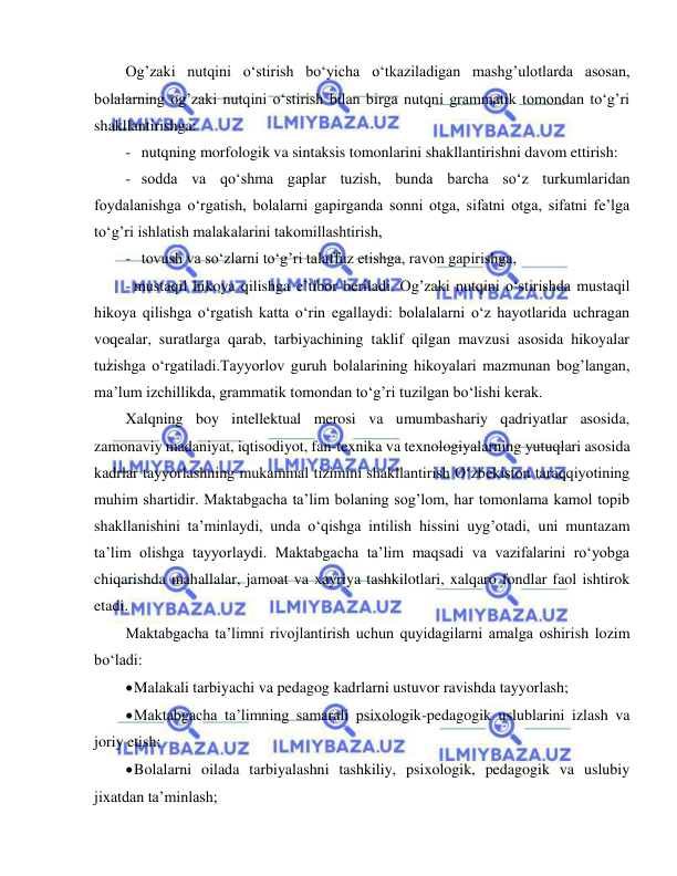  
 
Og’zaki nutqini o‘stirish bo‘yicha o‘tkaziladigan mashg’ulotlarda asosan, 
bolalarning og’zaki nutqini o‘stirish bilan birga nutqni grammatik tomondan to‘g’ri 
shakllantirishga: 
- nutqning morfologik va sintaksis tomonlarini shakllantirishni davom ettirish: 
- sodda va qo‘shma gaplar tuzish, bunda barcha so‘z turkumlaridan 
foydalanishga o‘rgatish, bolalarni gapirganda sonni otga, sifatni otga, sifatni fe’lga 
to‘g’ri ishlatish malakalarini takomillashtirish, 
- tovush va so‘zlarni to‘g’ri talaffuz etishga, ravon gapirishga, 
- mustaqil hikoya qilishga e’tibor beriladi. Og’zaki nutqini o‘stirishda mustaqil 
hikoya qilishga o‘rgatish katta o‘rin egallaydi: bolalalarni o‘z hayotlarida uchragan 
voqealar, suratlarga qarab, tarbiyachining taklif qilgan mavzusi asosida hikoyalar 
tuzishga o‘rgatiladi.Tayyorlov guruh bolalarining hikoyalari mazmunan bog’langan, 
ma’lum izchillikda, grammatik tomondan to‘g’ri tuzilgan bo‘lishi kerak. 
Xalqning boy intellektual merosi va umumbashariy qadriyatlar asosida, 
zamonaviy madaniyat, iqtisodiyot, fan-texnika va texnologiyalarning yutuqlari asosida 
kadrlar tayyorlashning mukammal tizimini shakllantirish O‘zbekiston taraqqiyotining 
muhim shartidir. Maktabgacha ta’lim bolaning sog’lom, har tomonlama kamol topib 
shakllanishini ta’minlaydi, unda o‘qishga intilish hissini uyg’otadi, uni muntazam 
ta’lim olishga tayyorlaydi. Maktabgacha ta’lim maqsadi va vazifalarini ro‘yobga 
chiqarishda mahallalar, jamoat va xayriya tashkilotlari, xalqaro fondlar faol ishtirok 
etadi. 
Maktabgacha ta’limni rivojlantirish uchun quyidagilarni amalga oshirish lozim 
bo‘ladi: 
 Malakali tarbiyachi va pedagog kadrlarni ustuvor ravishda tayyorlash; 
 Maktabgacha ta’limning samarali psixologik-pedagogik uslublarini izlash va 
joriy etish; 
 Bolalarni oilada tarbiyalashni tashkiliy, psixologik, pedagogik va uslubiy 
jixatdan ta’minlash; 
