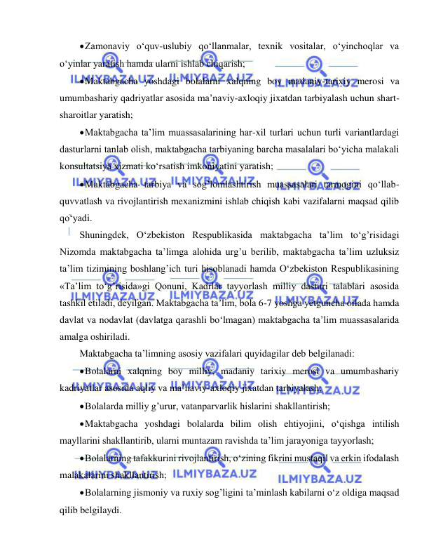  
 
 Zamonaviy o‘quv-uslubiy qo‘llanmalar, texnik vositalar, o‘yinchoqlar va 
o‘yinlar yaratish hamda ularni ishlab chiqarish; 
 Maktabgacha yoshdagi bolalarni xalqning boy madaniy-tarixiy merosi va 
umumbashariy qadriyatlar asosida ma’naviy-axloqiy jixatdan tarbiyalash uchun shart-
sharoitlar yaratish; 
 Maktabgacha ta’lim muassasalarining har-xil turlari uchun turli variantlardagi 
dasturlarni tanlab olish, maktabgacha tarbiyaning barcha masalalari bo‘yicha malakali 
konsultatsiya xizmati ko‘rsatish imkoniyatini yaratish; 
 Maktabgacha tarbiya va sog’lomlashtirish muassasalari tarmogini qo‘llab-
quvvatlash va rivojlantirish mexanizmini ishlab chiqish kabi vazifalarni maqsad qilib 
qo‘yadi. 
Shuningdek, O‘zbekiston Respublikasida maktabgacha ta’lim to‘g’risidagi 
Nizomda maktabgacha ta’limga alohida urg’u berilib, maktabgacha ta’lim uzluksiz 
ta’lim tizimining boshlang’ich turi hisoblanadi hamda O‘zbekiston Respublikasining 
«Ta’lim to‘g’risida»gi Qonuni, Kadrlar tayyorlash milliy dasturi talablari asosida 
tashkil etiladi, deyilgan. Maktabgacha ta’lim, bola 6-7 yoshga yetguncha oilada hamda 
davlat va nodavlat (davlatga qarashli bo‘lmagan) maktabgacha ta’lim muassasalarida 
amalga oshiriladi. 
Maktabgacha ta’limning asosiy vazifalari quyidagilar deb belgilanadi: 
 Bolalarni xalqning boy milliy, madaniy tarixiy merosi va umumbashariy 
kadriyatlar asosida aqliy va ma’naviy-axloqiy jixatdan tarbiyalash; 
 Bolalarda milliy g’urur, vatanparvarlik hislarini shakllantirish; 
 Maktabgacha yoshdagi bolalarda bilim olish ehtiyojini, o‘qishga intilish 
mayllarini shakllantirib, ularni muntazam ravishda ta’lim jarayoniga tayyorlash; 
 Bolalarning tafakkurini rivojlantirish, o‘zining fikrini mustaqil va erkin ifodalash 
malakalarini shakllantirish; 
 Bolalarning jismoniy va ruxiy sog’ligini ta’minlash kabilarni o‘z oldiga maqsad 
qilib belgilaydi. 
