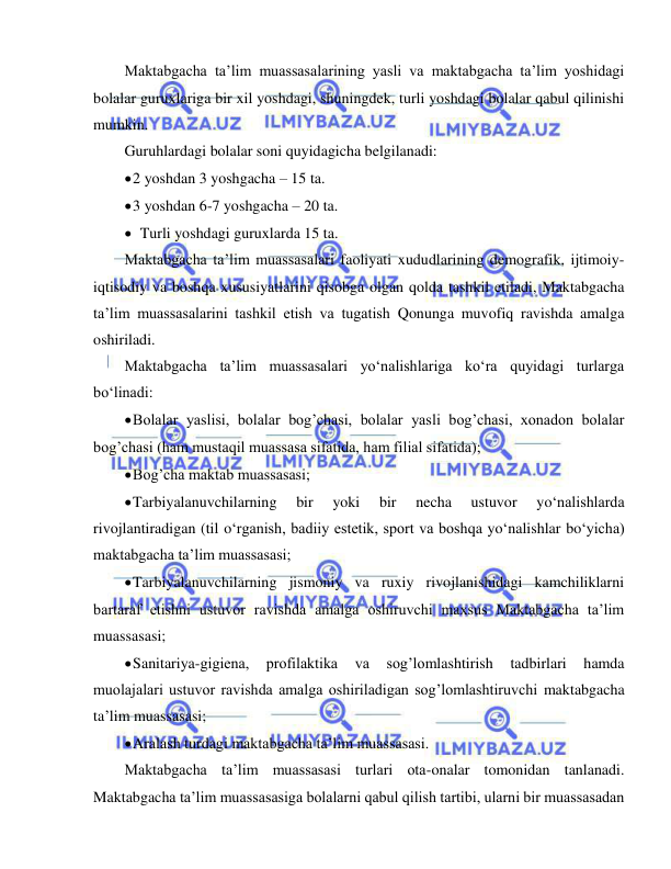  
 
Maktabgacha ta’lim muassasalarining yasli va maktabgacha ta’lim yoshidagi 
bolalar guruxlariga bir xil yoshdagi, shuningdek, turli yoshdagi bolalar qabul qilinishi 
mumkin. 
Guruhlardagi bolalar soni quyidagicha belgilanadi: 
 2 yoshdan 3 yoshgacha – 15 ta. 
 3 yoshdan 6-7 yoshgacha – 20 ta. 
 Turli yoshdagi guruxlarda 15 ta. 
Maktabgacha ta’lim muassasalari faoliyati xududlarining demografik, ijtimoiy-
iqtisodiy va boshqa xususiyatlarini qisobga olgan qolda tashkil etiladi, Maktabgacha 
ta’lim muassasalarini tashkil etish va tugatish Qonunga muvofiq ravishda amalga 
oshiriladi. 
Maktabgacha ta’lim muassasalari yo‘nalishlariga ko‘ra quyidagi turlarga 
bo‘linadi: 
 Bolalar yaslisi, bolalar bog’chasi, bolalar yasli bog’chasi, xonadon bolalar 
bog’chasi (ham mustaqil muassasa sifatida, ham filial sifatida); 
 Bog’cha maktab muassasasi; 
 Tarbiyalanuvchilarning 
bir 
yoki 
bir 
necha 
ustuvor 
yo‘nalishlarda 
rivojlantiradigan (til o‘rganish, badiiy estetik, sport va boshqa yo‘nalishlar bo‘yicha) 
maktabgacha ta’lim muassasasi; 
 Tarbiyalanuvchilarning jismoniy va ruxiy rivojlanishidagi kamchiliklarni 
bartaraf etishni ustuvor ravishda amalga oshiruvchi maxsus Maktabgacha ta’lim 
muassasasi; 
 Sanitariya-gigiena, 
profilaktika 
va 
sog’lomlashtirish 
tadbirlari 
hamda 
muolajalari ustuvor ravishda amalga oshiriladigan sog’lomlashtiruvchi maktabgacha 
ta’lim muassasasi; 
 Aralash turdagi maktabgacha ta’lim muassasasi. 
Maktabgacha ta’lim muassasasi turlari ota-onalar tomonidan tanlanadi. 
Maktabgacha ta’lim muassasasiga bolalarni qabul qilish tartibi, ularni bir muassasadan 
