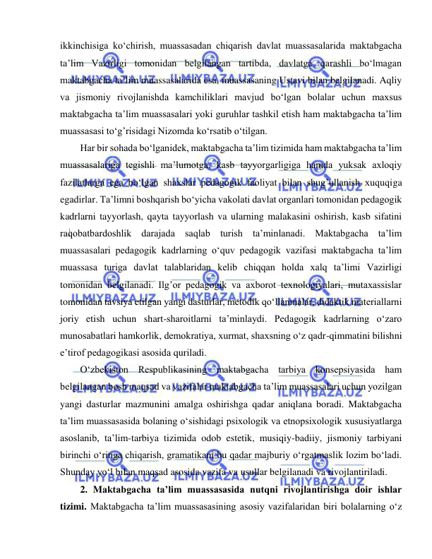  
 
ikkinchisiga ko‘chirish, muassasadan chiqarish davlat muassasalarida maktabgacha 
ta’lim Vazirligi tomonidan belgilangan tartibda, davlatga qarashli bo‘lmagan 
maktabgacha ta’lim muassasalarida esa, muassasaning Ustavi bilan belgilanadi. Aqliy 
va jismoniy rivojlanishda kamchiliklari mavjud bo‘lgan bolalar uchun maxsus 
maktabgacha ta’lim muassasalari yoki guruhlar tashkil etish ham maktabgacha ta’lim 
muassasasi to‘g’risidagi Nizomda ko‘rsatib o‘tilgan. 
Har bir sohada bo‘lganidek, maktabgacha ta’lim tizimida ham maktabgacha ta’lim 
muassasalariga tegishli ma’lumotga, kasb tayyorgarligiga hamda yuksak axloqiy 
fazilatlarga ega bo‘lgan shaxslar pedagogik faoliyat bilan shug’ullanish xuquqiga 
egadirlar. Ta’limni boshqarish bo‘yicha vakolati davlat organlari tomonidan pedagogik 
kadrlarni tayyorlash, qayta tayyorlash va ularning malakasini oshirish, kasb sifatini 
raqobatbardoshlik darajada saqlab turish ta’minlanadi. Maktabgacha ta’lim 
muassasalari pedagogik kadrlarning o‘quv pedagogik vazifasi maktabgacha ta’lim 
muassasa turiga davlat talablaridan kelib chiqqan holda xalq ta’limi Vazirligi 
tomonidan belgilanadi. Ilg’or pedagogik va axborot texnologiyalari, mutaxassislar 
tomonidan tavsiya etilgan yangi dasturlar, metodik qo‘llanmalar, didaktik materiallarni 
joriy etish uchun shart-sharoitlarni ta’minlaydi. Pedagogik kadrlarning o‘zaro 
munosabatlari hamkorlik, demokratiya, xurmat, shaxsning o‘z qadr-qimmatini bilishni 
e’tirof pedagogikasi asosida quriladi. 
O‘zbekiston Respublikasining maktabgacha tarbiya konsepsiyasida ham 
belgilangan bosh maqsad va vazifalar maktabgacha ta’lim muassasalari uchun yozilgan 
yangi dasturlar mazmunini amalga oshirishga qadar aniqlana boradi. Maktabgacha 
ta’lim muassasasida bolaning o‘sishidagi psixologik va etnopsixologik xususiyatlarga 
asoslanib, ta’lim-tarbiya tizimida odob estetik, musiqiy-badiiy, jismoniy tarbiyani 
birinchi o‘ringa chiqarish, gramatikani bu qadar majburiy o‘rgatmaslik lozim bo‘ladi. 
Shunday yo‘l bilan maqsad asosida vazifa va usullar belgilanadi va rivojlantiriladi. 
2. Maktabgacha ta’lim muassasasida nutqni rivojlantirishga doir ishlar 
tizimi. Maktabgacha ta’lim muassasasining asosiy vazifalaridan biri bolalarning o‘z 
