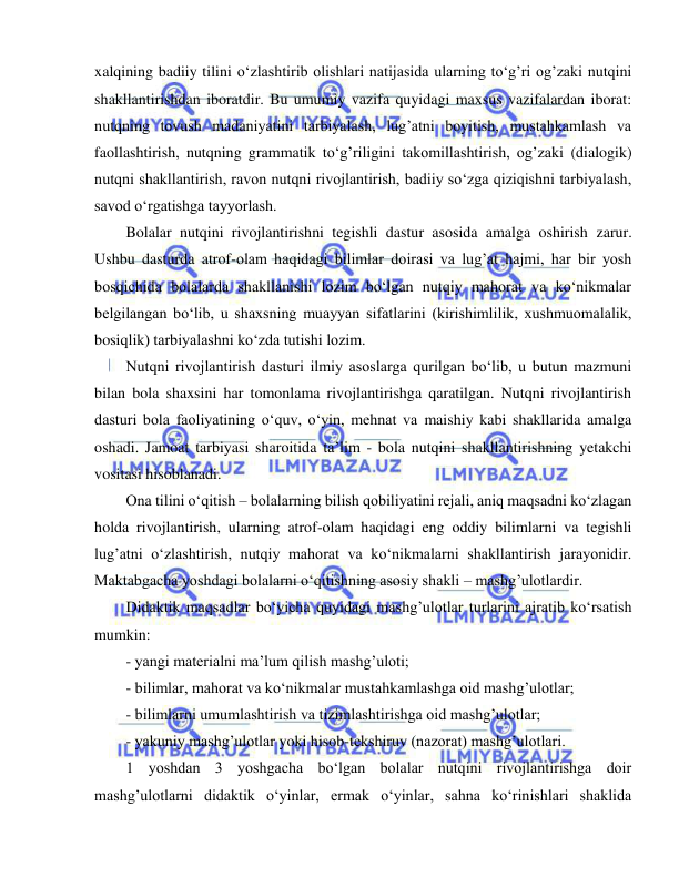  
 
xalqining badiiy tilini o‘zlashtirib olishlari natijasida ularning to‘g’ri og’zaki nutqini 
shakllantirishdan iboratdir. Bu umumiy vazifa quyidagi maxsus vazifalardan iborat: 
nutqning tovush madaniyatini tarbiyalash, lug’atni boyitish, mustahkamlash va 
faollashtirish, nutqning grammatik to‘g’riligini takomillashtirish, og’zaki (dialogik) 
nutqni shakllantirish, ravon nutqni rivojlantirish, badiiy so‘zga qiziqishni tarbiyalash, 
savod o‘rgatishga tayyorlash. 
Bolalar nutqini rivojlantirishni tegishli dastur asosida amalga oshirish zarur. 
Ushbu dasturda atrof-olam haqidagi bilimlar doirasi va lug’at hajmi, har bir yosh 
bosqichida bolalarda shakllanishi lozim bo‘lgan nutqiy mahorat va ko‘nikmalar 
belgilangan bo‘lib, u shaxsning muayyan sifatlarini (kirishimlilik, xushmuomalalik, 
bosiqlik) tarbiyalashni ko‘zda tutishi lozim. 
Nutqni rivojlantirish dasturi ilmiy asoslarga qurilgan bo‘lib, u butun mazmuni 
bilan bola shaxsini har tomonlama rivojlantirishga qaratilgan. Nutqni rivojlantirish 
dasturi bola faoliyatining o‘quv, o‘yin, mehnat va maishiy kabi shakllarida amalga 
oshadi. Jamoat tarbiyasi sharoitida ta’lim - bola nutqini shakllantirishning yetakchi 
vositasi hisoblanadi. 
Ona tilini o‘qitish – bolalarning bilish qobiliyatini rejali, aniq maqsadni ko‘zlagan 
holda rivojlantirish, ularning atrof-olam haqidagi eng oddiy bilimlarni va tegishli 
lug’atni o‘zlashtirish, nutqiy mahorat va ko‘nikmalarni shakllantirish jarayonidir. 
Maktabgacha yoshdagi bolalarni o‘qitishning asosiy shakli – mashg’ulotlardir. 
Didaktik maqsadlar bo‘yicha quyidagi mashg’ulotlar turlarini ajratib ko‘rsatish 
mumkin: 
- yangi materialni ma’lum qilish mashg’uloti; 
- bilimlar, mahorat va ko‘nikmalar mustahkamlashga oid mashg’ulotlar; 
- bilimlarni umumlashtirish va tizimlashtirishga oid mashg’ulotlar; 
- yakuniy mashg’ulotlar yoki hisob-tekshiruv (nazorat) mashg’ulotlari. 
1 yoshdan 3 yoshgacha bo‘lgan bolalar nutqini rivojlantirishga doir 
mashg’ulotlarni didaktik o‘yinlar, ermak o‘yinlar, sahna ko‘rinishlari shaklida 
