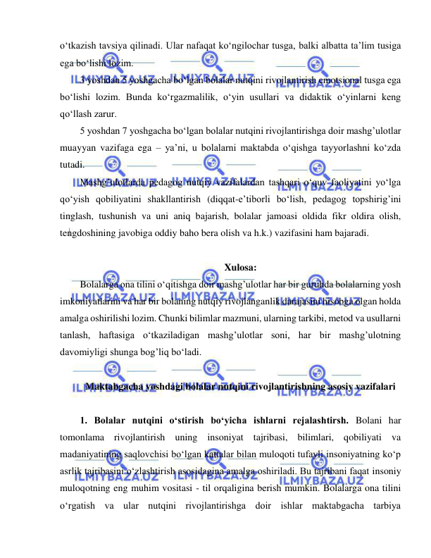  
 
o‘tkazish tavsiya qilinadi. Ular nafaqat ko‘ngilochar tusga, balki albatta ta’lim tusiga 
ega bo‘lishi lozim. 
3 yoshdan 5 yoshgacha bo‘lgan bolalar nutqini rivojlantirish emotsional tusga ega 
bo‘lishi lozim. Bunda ko‘rgazmalilik, o‘yin usullari va didaktik o‘yinlarni keng 
qo‘llash zarur. 
5 yoshdan 7 yoshgacha bo‘lgan bolalar nutqini rivojlantirishga doir mashg’ulotlar 
muayyan vazifaga ega – ya’ni, u bolalarni maktabda o‘qishga tayyorlashni ko‘zda 
tutadi.  
Mashg’ulotlarda pedagog nutqiy vazifalardan tashqari o‘quv faoliyatini yo‘lga 
qo‘yish qobiliyatini shakllantirish (diqqat-e’tiborli bo‘lish, pedagog topshirig’ini 
tinglash, tushunish va uni aniq bajarish, bolalar jamoasi oldida fikr oldira olish, 
tengdoshining javobiga oddiy baho bera olish va h.k.) vazifasini ham bajaradi. 
                            
Xulosa: 
Bolalarga ona tilini o‘qitishga doir mashg’ulotlar har bir guruhda bolalarning yosh 
imkoniyatlarini va har bir bolaning nutqiy rivojlanganlik darajasini hisobga olgan holda 
amalga oshirilishi lozim. Chunki bilimlar mazmuni, ularning tarkibi, metod va usullarni 
tanlash, haftasiga o‘tkaziladigan mashg’ulotlar soni, har bir mashg’ulotning 
davomiyligi shunga bog’liq bo‘ladi. 
 
Maktabgacha yoshdagi bolalar nutqini rivojlantirishning asosiy vazifalari 
 
1. Bolalar nutqini o‘stirish bo‘yicha ishlarni rejalashtirsh. Bolani har 
tomonlama rivojlantirish uning insoniyat tajribasi, bilimlari, qobiliyati va 
madaniyatining saqlovchisi bo‘lgan kattalar bilan muloqoti tufayli insoniyatning ko‘p 
asrlik tajribasini o‘zlashtirish asosidagina amalga oshiriladi. Bu tajribani faqat insoniy 
muloqotning eng muhim vositasi - til orqaligina berish mumkin. Bolalarga ona tilini 
o‘rgatish va ular nutqini rivojlantirishga doir ishlar maktabgacha tarbiya 
