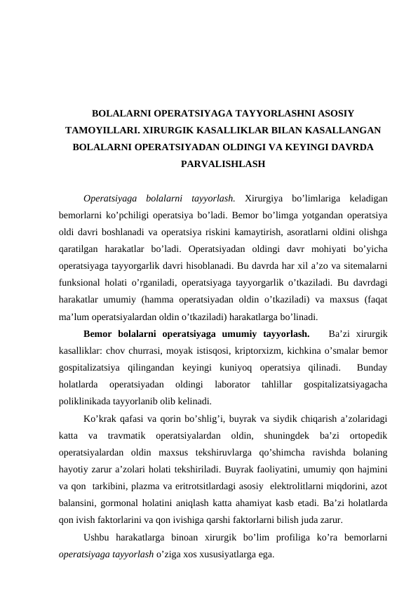 BOLALARNI OPERATSIYAGA TAYYORLASHNI ASOSIY
TAMOYILLARI. XIRURGIK KASALLIKLAR BILAN KASALLANGAN
BOLALARNI OPERATSIYADAN OLDINGI VA KEYINGI DAVRDA
PARVALISHLASH
Operatsiyaga  bolalarni  tayyorlash. Xirurgiya  bo’limlariga keladigan
bemorlarni ko’pchiligi operatsiya bo’ladi. Bemor bo’limga yotgandan operatsiya
oldi davri boshlanadi va operatsiya riskini kamaytirish, asoratlarni oldini olishga
qaratilgan  harakatlar  bo’ladi.  Operatsiyadan  oldingi  davr  mohiyati  bo’yicha
operatsiyaga tayyorgarlik davri hisoblanadi. Bu davrda har xil a’zo va sitemalarni
funksional holati o’rganiladi, operatsiyaga tayyorgarlik o’tkaziladi. Bu davrdagi
harakatlar  umumiy (hamma operatsiyadan  oldin o’tkaziladi)  va maxsus  (faqat
ma’lum operatsiyalardan oldin o’tkaziladi) harakatlarga bo’linadi.  
Bemor  bolalarni  operatsiyaga  umumiy  tayyorlash.    Ba’zi  xirurgik
kasalliklar: chov churrasi, moyak istisqosi, kriptorxizm, kichkina o’smalar bemor
gospitalizatsiya  qilingandan  keyingi  kuniyoq  operatsiya  qilinadi.   Bunday
holatlarda  operatsiyadan  oldingi  laborator  tahlillar  gospitalizatsiyagacha
poliklinikada tayyorlanib olib kelinadi.
Ko’krak qafasi va qorin bo’shlig’i, buyrak va siydik chiqarish a’zolaridagi
katta  va  travmatik  operatsiyalardan  oldin,  shuningdek  ba’zi  ortopedik
operatsiyalardan  oldin  maxsus  tekshiruvlarga  qo’shimcha  ravishda  bolaning
hayotiy zarur a’zolari holati tekshiriladi. Buyrak faoliyatini, umumiy qon hajmini
va qon  tarkibini, plazma va eritrotsitlardagi asosiy  elektrolitlarni miqdorini, azot
balansini, gormonal holatini aniqlash katta ahamiyat kasb etadi. Ba’zi holatlarda
qon ivish faktorlarini va qon ivishiga qarshi faktorlarni bilish juda zarur. 
Ushbu  harakatlarga  binoan  xirurgik  bo’lim  profiliga  ko’ra  bemorlarni
operatsiyaga tayyorlash o’ziga xos xususiyatlarga ega. 
