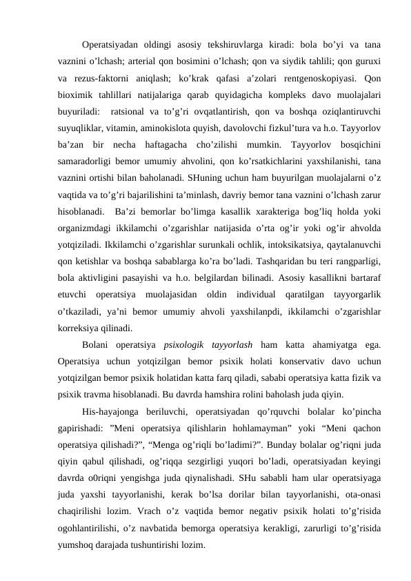Operatsiyadan  oldingi  asosiy  tekshiruvlarga  kiradi:  bola  bo’yi  va  tana
vaznini o’lchash; arterial qon bosimini o’lchash; qon va siydik tahlili; qon guruxi
va  rezus-faktorni  aniqlash;  ko’krak  qafasi  a’zolari  rentgenoskopiyasi.  Qon
bioximik  tahlillari  natijalariga  qarab  quyidagicha  kompleks  davo  muolajalari
buyuriladi:   ratsional  va  to’g’ri  ovqatlantirish,  qon  va  boshqa  oziqlantiruvchi
suyuqliklar, vitamin, aminokislota quyish, davolovchi fizkul’tura va h.o. Tayyorlov
ba’zan  bir  necha  haftagacha  cho’zilishi  mumkin.  Tayyorlov  bosqichini
samaradorligi bemor umumiy ahvolini, qon ko’rsatkichlarini yaxshilanishi, tana
vaznini ortishi bilan baholanadi. SHuning uchun ham buyurilgan muolajalarni o’z
vaqtida va to’g’ri bajarilishini ta’minlash, davriy bemor tana vaznini o’lchash zarur
hisoblanadi.  Ba’zi bemorlar bo’limga kasallik xarakteriga bog’liq holda yoki
organizmdagi  ikkilamchi  o’zgarishlar  natijasida  o’rta og’ir  yoki  og’ir  ahvolda
yotqiziladi. Ikkilamchi o’zgarishlar surunkali ochlik, intoksikatsiya, qaytalanuvchi
qon ketishlar va boshqa sabablarga ko’ra bo’ladi. Tashqaridan bu teri rangparligi,
bola aktivligini pasayishi va h.o. belgilardan bilinadi. Asosiy kasallikni bartaraf
etuvchi  operatsiya  muolajasidan  oldin  individual  qaratilgan  tayyorgarlik
o’tkaziladi,  ya’ni  bemor  umumiy  ahvoli  yaxshilanpdi,  ikkilamchi  o’zgarishlar
korreksiya qilinadi. 
Bolani  operatsiya  psixologik  tayyorlash ham  katta  ahamiyatga  ega.
Operatsiya  uchun  yotqizilgan  bemor  psixik  holati  konservativ  davo  uchun
yotqizilgan bemor psixik holatidan katta farq qiladi, sababi operatsiya katta fizik va
psixik travma hisoblanadi. Bu davrda hamshira rolini baholash juda qiyin. 
His-hayajonga  beriluvchi,  operatsiyadan  qo’rquvchi  bolalar  ko’pincha
gapirishadi:  ”Meni  operatsiya  qilishlarin  hohlamayman”  yoki  “Meni  qachon
operatsiya qilishadi?”, “Menga og’riqli bo’ladimi?”. Bunday bolalar og’riqni juda
qiyin qabul qilishadi, og’riqqa sezgirligi yuqori bo’ladi, operatsiyadan keyingi
davrda o0riqni yengishga juda qiynalishadi. SHu sababli ham ular operatsiyaga
juda  yaxshi  tayyorlanishi,  kerak  bo’lsa  dorilar  bilan  tayyorlanishi,  ota-onasi
chaqirilishi  lozim.  Vrach  o’z  vaqtida  bemor  negativ  psixik  holati  to’g’risida
ogohlantirilishi, o’z navbatida bemorga operatsiya kerakligi, zarurligi to’g’risida
yumshoq darajada tushuntirishi lozim.
