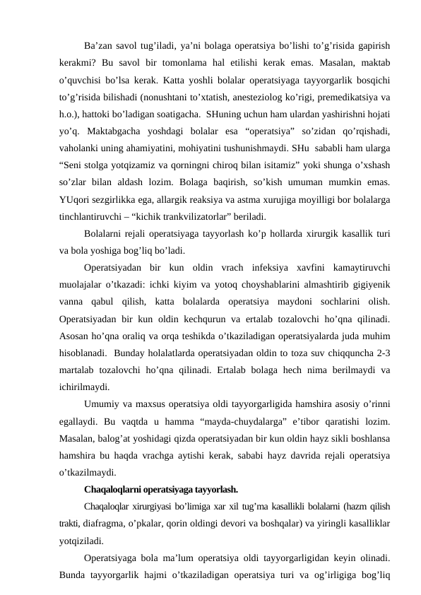 Ba’zan savol tug’iladi, ya’ni bolaga operatsiya bo’lishi to’g’risida gapirish
kerakmi?  Bu  savol  bir  tomonlama  hal  etilishi  kerak  emas.  Masalan,  maktab
o’quvchisi bo’lsa kerak. Katta yoshli bolalar operatsiyaga tayyorgarlik bosqichi
to’g’risida bilishadi (nonushtani to’xtatish, anesteziolog ko’rigi, premedikatsiya va
h.o.), hattoki bo’ladigan soatigacha.  SHuning uchun ham ulardan yashirishni hojati
yo’q.  Maktabgacha  yoshdagi  bolalar  esa  “operatsiya”  so’zidan  qo’rqishadi,
vaholanki uning ahamiyatini, mohiyatini tushunishmaydi. SHu  sababli ham ularga
“Seni stolga yotqizamiz va qorningni chiroq bilan isitamiz” yoki shunga o’xshash
so’zlar  bilan  aldash  lozim.  Bolaga  baqirish,  so’kish  umuman  mumkin  emas.
YUqori sezgirlikka ega, allargik reaksiya va astma xurujiga moyilligi bor bolalarga
tinchlantiruvchi – “kichik trankvilizatorlar” beriladi.  
Bolalarni rejali operatsiyaga tayyorlash ko’p hollarda xirurgik kasallik turi
va bola yoshiga bog’liq bo’ladi. 
Operatsiyadan  bir  kun  oldin  vrach  infeksiya  xavfini  kamaytiruvchi
muolajalar o’tkazadi: ichki kiyim va yotoq choyshablarini almashtirib gigiyenik
vanna  qabul  qilish,  katta  bolalarda  operatsiya  maydoni  sochlarini  olish.
Operatsiyadan bir  kun oldin kechqurun va ertalab tozalovchi  ho’qna qilinadi.
Asosan ho’qna oraliq va orqa teshikda o’tkaziladigan operatsiyalarda juda muhim
hisoblanadi.  Bunday holalatlarda operatsiyadan oldin to toza suv chiqquncha 2-3
martalab  tozalovchi  ho’qna  qilinadi. Ertalab  bolaga  hech  nima berilmaydi  va
ichirilmaydi.
Umumiy va maxsus operatsiya oldi tayyorgarligida hamshira asosiy o’rinni
egallaydi.  Bu  vaqtda  u  hamma  “mayda-chuydalarga”  e’tibor  qaratishi  lozim.
Masalan, balog’at yoshidagi qizda operatsiyadan bir kun oldin hayz sikli boshlansa
hamshira bu haqda vrachga aytishi kerak, sababi hayz davrida rejali operatsiya
o’tkazilmaydi. 
Chaqaloqlarni operatsiyaga tayyorlash. 
Chaqaloqlar xirurgiyasi bo’limiga xar xil tug’ma kasallikli bolalarni (hazm qilish
trakti, diafragma, o’pkalar, qorin oldingi devori va boshqalar) va yiringli kasalliklar
yotqiziladi. 
Operatsiyaga bola ma’lum operatsiya oldi tayyorgarligidan keyin olinadi.
Bunda  tayyorgarlik hajmi  o’tkaziladigan  operatsiya  turi  va  og’irligiga  bog’liq
