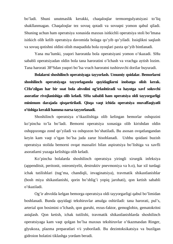 bo’ladi.  Shuni  unutmaslik  kerakki,  chaqaloqlar  termoregulyatsiyasi  to’liq
shakllanmagan. Chaqaloqlar tez sovuq qotadi va sovuqni yomon qabul qiladi.
Shuning uchun ham operatsiya xonasida maxsus isitkichli operatsiya stoli bo’lmasa
isitkich olib kelib operatsiya davomida bolaga qo’yib qo’yiladi. Issiqlikni saqlash
va sovuq qotishni oldini olish maqsadida bola oyoqlari paxta qo’yib bintlanadi. 
Yana ma’lumki, yuqori haroratda bola operatsiyani yomon o’tkazadi. SHu
sababli operatsiyadan oldin bola tana haroratini o’lchash va vrachga aytish lozim.
Tana harorati 38°Sdan yuqori bo’lsa vrach haroratni tushiruvchi dorilar buyuradi. 
Bolalarni shoshilinch operatsiyaga tayyorlash. Umumiy qoidalar. Bemorlarni
shoshilinch  operatsiyaga  tayyorlaganda  quyidagilarni  inobatga  olish  kerak.
CHo’zilgan har bir soat bola ahvolini og’irlashtiradi va hayotga xavf soluvchi
asoratlar rivojlanishiga olib keladi. SHu sababli ham operatsiya oldi tayyorgarligi
minimum  darajada  qisqartiriladi.  Qisqa  vaqt  ichida  operatsiya  muvaffaqiyatli
o’tishiga kerakli hamma narsa tayyorlanadi.
Shoshilinch  operatsiya  o’tkazilishiga  olib  kelingan  bemorlar  oshqozini
ko’pincha  to’la  bo’ladi. Bemorni  operatsiya  xonasiga  olib  kirishdan  oldin
oshqqozonga zond qo’yiladi va oshqozon bo’shatiladi. Bu asosan ovqatlangandan
keyin kam vaqt  o’tgan bo’lsa juda zarur  hisoblanadi.   Ushbu qoidani buzish
operatsiya stolida bemorni ovqat massaliri bilan aspiratsiya bo’lishiga va xavfli
asoratlarni yuzaga kelishiga olib keladi.
Ko’pincha  bolalarda  shoshilinch  operatsiya  yiringli  xirurgik  infeksiya
(appenditsit, peritonit, osteomiyelit, destruktiv pnevmoniya va h.o), har xil turdagi
ichak  tutilishlari  (tug’ma,  chandiqli,  invaginatsiya),  travmatik  shikastlanishlar
(bosh  miya shikastlanishi,  qorin bo’shlig’i  yopiq jarohati), qon ketish  sababli
o’tkaziladi.
Og’ir ahvolda kelgan bemorga operatsiya oldi tayyorgarligi qabul bo’limidan
boshlanadi. Bunda quyidagi tekshiruvlar amalga oshiriladi: tana harorati, pul’s,
arterial qon bosimini o’lchash, qon guruhi, rezus-faktor, gemoglobin, gematokritni
aniqlash.  Qon  ketish,  ichak  tutilishi,  travmatik  shikastlanishlarda  shoshilinch
operatsiyaga kam vaqt qolgan bo’lsa maxsus tekshiruvlar o’tkazmasdan Ringer,
glyukoza, plazma preparatlari v\i yuboriladi. Bu dezintoksikatsiya va buzilgan
gidroion holatini tiklashga yordam beradi. 
