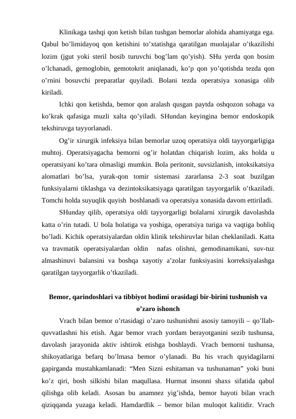 Klinikaga tashqi qon ketish bilan tushgan bemorlar alohida ahamiyatga ega.
Qabul bo’limidayoq qon ketishini to’xtatishga qaratilgan muolajalar o’tkazilishi
lozim (jgut yoki steril bosib turuvchi bog’lam qo’yish). SHu yerda qon bosim
o’lchanadi, gemoglobin, gemotokrit aniqlanadi, ko’p qon yo’qotishda tezda qon
o’rnini  bosuvchi  preparatlar  quyiladi.  Bolani  tezda  operatsiya  xonasiga  olib
kiriladi. 
Ichki qon ketishda, bemor qon aralash qusgan paytda oshqozon sohaga va
ko’krak qafasiga muzli xalta qo’yiladi. SHundan keyingina bemor endoskopik
tekshiruvga tayyorlanadi. 
Og’ir xirurgik infeksiya bilan bemorlar uzoq operatsiya oldi tayyorgarligiga
muhtoj. Operatsiyagacha bemorni og’ir holatdan chiqarish lozim, aks holda u
operatsiyani ko’tara olmasligi mumkin. Bola peritonit, suvsizlanish, intoksikatsiya
alomatlari  bo’lsa,  yurak-qon  tomir  sistemasi  zararlansa  2-3  soat  buzilgan
funksiyalarni tiklashga va dezintoksikatsiyaga qaratilgan tayyorgarlik o’tkaziladi.
Tomchi holda suyuqlik quyish  boshlanadi va operatsiya xonasida davom ettiriladi. 
SHunday qilib, operatsiya oldi tayyorgarligi bolalarni xirurgik davolashda
katta o’rin tutadi. U bola holatiga va yoshiga, operatsiya turiga va vaqtiga bohliq
bo’ladi. Kichik operatsiyalardan oldin klinik tekshiruvlar bilan cheklaniladi. Katta
va  travmatik  operatsiyalardan  oldin   nafas  olishni,  gemodinamikani,  suv-tuz
almashinuvi  balansini  va boshqa xayotiy a’zolar  funksiyasini  korreksiyalashga
qaratilgan tayyorgarlik o’tkaziladi. 
Bemor, qarindoshlari va tibbiyot hodimi orasidagi bir-birini tushunish va
o’zaro ishonch
Vrach bilan bemor o’rtasidagi o’zaro tushunishni asosiy tamoyili – qo’llab-
quvvatlashni his etish. Agar bemor vrach yordam berayotganini sezib tushunsa,
davolash jarayonida aktiv ishtirok etishga boshlaydi. Vrach bemorni tushunsa,
shikoyatlariga  befarq  bo’lmasa  bemor  o’ylanadi.  Bu  his  vrach  quyidagilarni
gapirganda mustahkamlanadi: “Men Sizni eshitaman va tushunaman” yoki buni
ko’z  qiri,  bosh  silkishi  bilan  maqullasa.  Hurmat  insonni  shaxs  sifatida qabul
qilishga olib keladi. Asosan bu anamnez yig’ishda, bemor hayoti bilan vrach
qiziqqanda yuzaga keladi. Hamdardlik – bemor bilan muloqot kalitidir. Vrach
