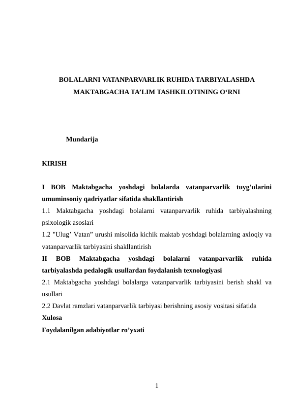 BOLALARNI VATANPARVARLIK RUHIDA TARBIYALASHDA
MAKTABGACHA TA’LIM TASHKILOTINING O‘RNI
              Mundarija 
KIRISH 
I  BOB  Maktabgacha  yoshdagi  bolalarda  vatanparvarlik  tuyg’ularini
umuminsoniy qadriyatlar sifatida shakllantirish 
1.1  Maktabgacha  yoshdagi  bolalarni  vatanparvarlik  ruhida  tarbiyalashning
psixologik asoslari 
1.2 "Ulug’ Vatan” urushi misolida kichik maktab yoshdagi bolalarning axloqiy va
vatanparvarlik tarbiyasini shakllantirish 
II  BOB  Maktabgacha  yoshdagi  bolalarni  vatanparvarlik  ruhida
tarbiyalashda pedalogik usullardan foydalanish texnologiyasi
2.1 Maktabgacha yoshdagi bolalarga vatanparvarlik tarbiyasini berish shakl va
usullari 
2.2 Davlat ramzlari vatanparvarlik tarbiyasi berishning asosiy vositasi sifatida
Xulosa
Foydalanilgan adabiyotlar ro’yxati
1
