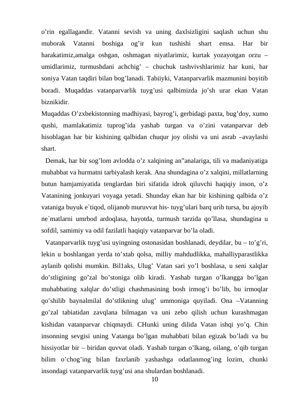 o’rin  egallagandir.  Vatanni  sevish  va  uning  daxlsizligini  saqlash  uchun  shu
muborak  Vatanni  boshiga  og’ir  kun  tushishi  shart  emsa.  Har  bir
harakatimiz,amalga oshgan, oshmagan niyatlarimiz,  kurtak yozayotgan  orzu –
umidlarimiz,  turmushdani  achchig’  –  chuchuk  tashvivshlarimiz  har  kuni,  har
soniya Vatan taqdiri bilan bog’lanadi. Tabiiyki, Vatanparvarlik mazmunini boyitib
boradi.  Muqaddas  vatanparvarlik  tuyg’usi  qalbimizda  jo’sh  urar  ekan  Vatan
biznikidir. 
Muqaddas O’zxbekistonning madhiyasi, bayrog’i, gerbidagi paxta, bug’doy, xumo
qushi,  mamlakatimiz  tuprog’ida  yashab  turgan  va  o’zini  vatanparvar  deb
hisoblagan har bir kishining qalbidan chuqur joy olishi va uni asrab –avaylashi
shart. 
  Demak, har bir sog’lom avlodda o’z xalqining an‟analariga, tili va madaniyatiga
muhabbat va hurmatni tarbiyalash kerak. Ana shundagina o’z xalqini, millatlarning
butun hamjamiyatida tenglardan biri sifatida idrok qiluvchi haqiqiy inson, o’z
Vatanining jonkuyari voyaga yetadi. Shunday ekan har bir kishining qalbida o’z
vataniga buyuk e`tiqod, olijanob muruvvat his- tuyg’ulari barq urib tursa, bu ajoyib
ne`matlarni umrbod ardoqlasa, hayotda, turmush tarzida qo’llasa, shundagina u
sofdil, samimiy va odil fazilatli haqiqiy vatanparvar bo’la oladi. 
  Vatanparvarlik tuyg’usi uyingning ostonasidan boshlanadi, deydilar, bu – to’g’ri,
lekin u boshlangan yerda to’xtab qolsa, milliy mahdudlikka, mahalliyparastlikka
aylanib qolishi mumkin. Bil1aks, Ulug’ Vatan sari yo’l boshlasa, u seni xalqlar
do’stligining  go’zal  bo’stoniga  olib  kiradi.  Yashab  turgan  o’lkangga  bo’lgan
muhabbating xalqlar do’stligi chashmasining bosh irmog’i bo’lib, bu irmoqlar
qo’shilib  baynalmilal  do’stlikning  ulug’  ummoniga  quyiladi.  Ona  –Vatanning
go’zal  tabiatidan  zavqlana  bilmagan  va  uni  zebo  qilish  uchun  kurashmagan
kishidan vatanparvar chiqmaydi. CHunki uning dilida Vatan ishqi yo’q. Chin
insonning sevgisi uning Vatanga bo’lgan muhabbati bilan egizak bo’ladi va bu
hissiyotlar bir – biridan quvvat oladi. Yashab turgan o’lkang, oilang, o’qib turgan
bilim  o’chog’ing  bilan  faxrlanib  yashashga  odatlanmog’ing  lozim,  chunki
insondagi vatanparvarlik tuyg’usi ana shulardan boshlanadi. 
10
