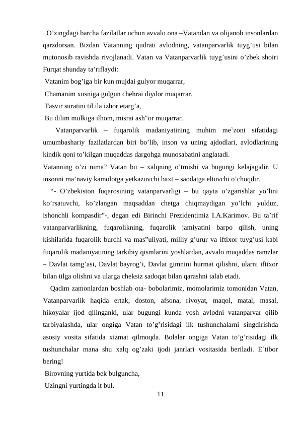   O’zingdagi barcha fazilatlar uchun avvalo ona –Vatandan va olijanob insonlardan
qarzdorsan. Bizdan Vatanning qudrati avlodning, vatanparvarlik tuyg’usi bilan
mutonosib ravishda rivojlanadi. Vatan va Vatanparvarlik tuyg’usini o’zbek shoiri
Furqat shunday ta’riflaydi: 
 Vatanim bog’iga bir kun mujdai gulyor muqarrar, 
 Chamanim xusniga gulgun chehrai diydor muqarrar. 
 Tasvir suratini til ila izhor etarg’a, 
 Bu dilim mulkiga ilhom, misrai ash‟or muqarrar. 
 
 Vatanparvarlik  –  fuqarolik  madaniyatining  muhim  me`zoni  sifatidagi
umumbashariy fazilatlardan biri bo’lib, inson va uning ajdodlari, avlodlarining
kindik qoni to’kilgan muqaddas dargohga munosabatini anglatadi. 
Vatanning o’zi nima? Vatan bu – xalqning o’tmishi va bugungi kelajagidir. U
insonni ma’naviy kamolotga yetkazuvchi baxt – saodatga eltuvchi o’choqdir. 
  “-  O’zbekiston  fuqarosining  vatanparvarligi  – bu qayta o’zgarishlar  yo’lini
ko’rsatuvchi,  ko’zlangan  maqsaddan  chetga  chiqmaydigan  yo’lchi  yulduz,
ishonchli kompasdir”-, degan edi Birinchi Prezidentimiz I.A.Karimov. Bu ta’rif
vatanparvarlikning,  fuqarolikning,  fuqarolik  jamiyatini  barpo  qilish,  uning
kishilarida fuqarolik burchi va mas‟uliyati, milliy g’urur va iftixor tuyg’usi kabi
fuqarolik madaniyatining tarkibiy qismlarini yoshlardan, avvalo muqaddas ramzlar
– Davlat tamg’asi, Davlat bayrog’i, Davlat gimnini hurmat qilishni, ularni iftixor
bilan tilga olishni va ularga cheksiz sadoqat bilan qarashni talab etadi. 
   Qadim zamonlardan boshlab ota- bobolarimiz, momolarimiz tomonidan Vatan,
Vatanparvarlik  haqida  ertak,  doston,  afsona,  rivoyat,  maqol,  matal,  masal,
hikoyalar  ijod qilinganki,  ular  bugungi  kunda  yosh  avlodni  vatanparvar  qilib
tarbiyalashda,  ular  ongiga  Vatan  to’g’risidagi  ilk  tushunchalarni  singdirishda
asosiy vosita sifatida xizmat qilmoqda. Bolalar ongiga Vatan to’g’risidagi ilk
tushunchalar  mana  shu  xalq  og’zaki  ijodi  janrlari  vositasida  beriladi.  E`tibor
bering! 
 Birovning yurtida bek bulguncha, 
 Uzingni yurtingda it bul. 
11
