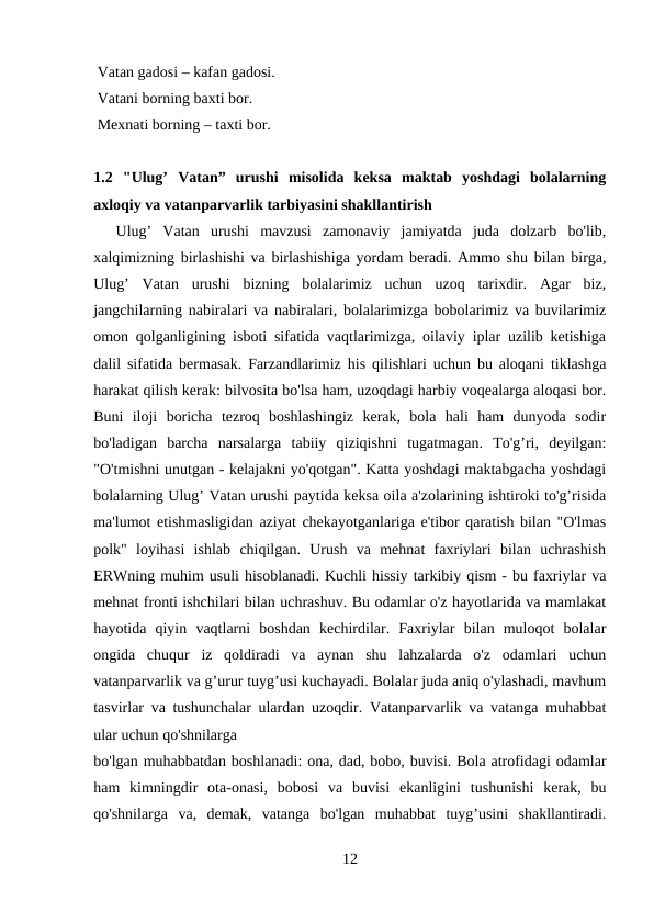  Vatan gadosi – kafan gadosi. 
 Vatani borning baxti bor. 
 Mexnati borning – taxti bor.
1.2  "Ulug’  Vatan”  urushi  misolida  keksa  maktab  yoshdagi  bolalarning
axloqiy va vatanparvarlik tarbiyasini shakllantirish 
  Ulug’  Vatan  urushi  mavzusi  zamonaviy  jamiyatda  juda  dolzarb  bo'lib,
xalqimizning birlashishi va birlashishiga yordam beradi. Ammo shu bilan birga,
Ulug’  Vatan  urushi  bizning  bolalarimiz  uchun  uzoq  tarixdir.  Agar  biz,
jangchilarning nabiralari va nabiralari, bolalarimizga bobolarimiz va buvilarimiz
omon qolganligining isboti sifatida vaqtlarimizga, oilaviy iplar uzilib ketishiga
dalil sifatida bermasak. Farzandlarimiz his qilishlari uchun bu aloqani tiklashga
harakat qilish kerak: bilvosita bo'lsa ham, uzoqdagi harbiy voqealarga aloqasi bor.
Buni  iloji  boricha  tezroq  boshlashingiz  kerak,  bola  hali  ham  dunyoda  sodir
bo'ladigan  barcha  narsalarga  tabiiy  qiziqishni  tugatmagan.  To'g’ri,  deyilgan:
"O'tmishni unutgan - kelajakni yo'qotgan". Katta yoshdagi maktabgacha yoshdagi
bolalarning Ulug’ Vatan urushi paytida keksa oila a'zolarining ishtiroki to'g’risida
ma'lumot etishmasligidan aziyat chekayotganlariga e'tibor qaratish bilan "O'lmas
polk"  loyihasi  ishlab  chiqilgan.  Urush  va  mehnat  faxriylari  bilan  uchrashish
ERWning muhim usuli hisoblanadi. Kuchli hissiy tarkibiy qism - bu faxriylar va
mehnat fronti ishchilari bilan uchrashuv. Bu odamlar o'z hayotlarida va mamlakat
hayotida  qiyin  vaqtlarni  boshdan  kechirdilar.  Faxriylar  bilan  muloqot  bolalar
ongida  chuqur  iz  qoldiradi  va  aynan  shu  lahzalarda  o'z  odamlari  uchun
vatanparvarlik va g’urur tuyg’usi kuchayadi. Bolalar juda aniq o'ylashadi, mavhum
tasvirlar va tushunchalar ulardan uzoqdir. Vatanparvarlik va vatanga muhabbat
ular uchun qo'shnilarga 
bo'lgan muhabbatdan boshlanadi: ona, dad, bobo, buvisi. Bola atrofidagi odamlar
ham  kimningdir  ota-onasi,  bobosi  va  buvisi  ekanligini  tushunishi  kerak,  bu
qo'shnilarga  va,  demak,  vatanga  bo'lgan  muhabbat  tuyg’usini  shakllantiradi.
12
