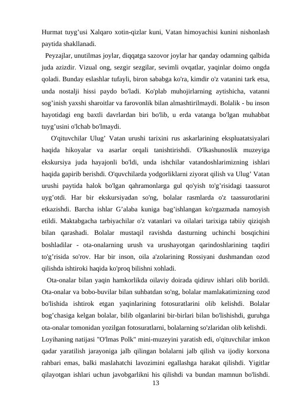 Hurmat tuyg’usi Xalqaro xotin-qizlar kuni, Vatan himoyachisi kunini nishonlash
paytida shakllanadi. 
  Peyzajlar, unutilmas joylar, diqqatga sazovor joylar har qanday odamning qalbida
juda azizdir. Vizual ong, sezgir sezgilar, sevimli ovqatlar, yaqinlar doimo ongda
qoladi. Bunday eslashlar tufayli, biron sababga ko'ra, kimdir o'z vatanini tark etsa,
unda  nostalji  hissi  paydo  bo'ladi.  Ko'plab  muhojirlarning  aytishicha,  vatanni
sog’inish yaxshi sharoitlar va farovonlik bilan almashtirilmaydi. Bolalik - bu inson
hayotidagi eng baxtli davrlardan biri bo'lib, u erda vatanga bo'lgan muhabbat
tuyg’usini o'lchab bo'lmaydi. 
   O'qituvchilar Ulug’ Vatan urushi tarixini rus askarlarining ekspluatatsiyalari
haqida  hikoyalar  va  asarlar  orqali  tanishtirishdi.  O'lkashunoslik  muzeyiga
ekskursiya  juda  hayajonli  bo'ldi,  unda  ishchilar  vatandoshlarimizning  ishlari
haqida gapirib berishdi. O'quvchilarda yodgorliklarni ziyorat qilish va Ulug’ Vatan
urushi  paytida halok bo'lgan qahramonlarga gul  qo'yish to'g’risidagi  taassurot
uyg’otdi.  Har  bir  ekskursiyadan  so'ng,  bolalar  rasmlarda  o'z  taassurotlarini
etkazishdi. Barcha ishlar G’alaba kuniga bag’ishlangan ko'rgazmada namoyish
etildi. Maktabgacha tarbiyachilar o'z vatanlari va oilalari tarixiga tabiiy qiziqish
bilan  qarashadi.  Bolalar  mustaqil  ravishda  dasturning  uchinchi  bosqichini
boshladilar  -  ota-onalarning  urush  va  urushayotgan  qarindoshlarining  taqdiri
to'g’risida so'rov. Har bir inson, oila a'zolarining Rossiyani dushmandan ozod
qilishda ishtiroki haqida ko'proq bilishni xohladi. 
  Ota-onalar bilan yaqin hamkorlikda oilaviy doirada qidiruv ishlari olib borildi.
Ota-onalar va bobo-buvilar bilan suhbatdan so'ng, bolalar mamlakatimizning ozod
bo'lishida  ishtirok  etgan  yaqinlarining  fotosuratlarini  olib  kelishdi.  Bolalar
bog’chasiga kelgan bolalar, bilib olganlarini bir-birlari bilan bo'lishishdi, guruhga
ota-onalar tomonidan yozilgan fotosuratlarni, bolalarning so'zlaridan olib kelishdi. 
Loyihaning natijasi "O'lmas Polk" mini-muzeyini yaratish edi, o'qituvchilar imkon
qadar yaratilish jarayoniga jalb qilingan bolalarni jalb qilish va ijodiy korxona
rahbari emas, balki maslahatchi lavozimini egallashga harakat qilishdi. Yigitlar
qilayotgan ishlari uchun javobgarlikni his qilishdi va bundan mamnun bo'lishdi.
13
