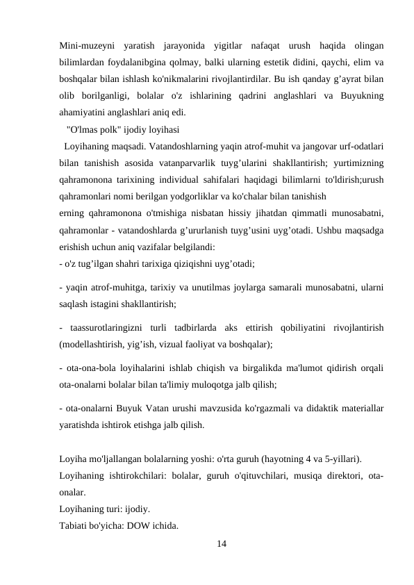 Mini-muzeyni  yaratish  jarayonida  yigitlar  nafaqat  urush  haqida  olingan
bilimlardan foydalanibgina qolmay, balki ularning estetik didini, qaychi, elim va
boshqalar bilan ishlash ko'nikmalarini rivojlantirdilar. Bu ish qanday g’ayrat bilan
olib  borilganligi,  bolalar  o'z  ishlarining  qadrini  anglashlari  va  Buyukning
ahamiyatini anglashlari aniq edi.
   "O'lmas polk" ijodiy loyihasi 
  Loyihaning maqsadi. Vatandoshlarning yaqin atrof-muhit va jangovar urf-odatlari
bilan  tanishish  asosida  vatanparvarlik  tuyg’ularini  shakllantirish;  yurtimizning
qahramonona tarixining individual sahifalari haqidagi bilimlarni to'ldirish;urush
qahramonlari nomi berilgan yodgorliklar va ko'chalar bilan tanishish 
erning qahramonona o'tmishiga nisbatan hissiy jihatdan qimmatli munosabatni,
qahramonlar - vatandoshlarda g’ururlanish tuyg’usini uyg’otadi. Ushbu maqsadga
erishish uchun aniq vazifalar belgilandi: 
- o'z tug’ilgan shahri tarixiga qiziqishni uyg’otadi; 
- yaqin atrof-muhitga, tarixiy va unutilmas joylarga samarali munosabatni, ularni
saqlash istagini shakllantirish; 
-  taassurotlaringizni  turli  tadbirlarda  aks  ettirish  qobiliyatini  rivojlantirish
(modellashtirish, yig’ish, vizual faoliyat va boshqalar); 
- ota-ona-bola loyihalarini ishlab chiqish va birgalikda ma'lumot qidirish orqali
ota-onalarni bolalar bilan ta'limiy muloqotga jalb qilish; 
- ota-onalarni Buyuk Vatan urushi mavzusida ko'rgazmali va didaktik materiallar
yaratishda ishtirok etishga jalb qilish. 
Loyiha mo'ljallangan bolalarning yoshi: o'rta guruh (hayotning 4 va 5-yillari). 
Loyihaning ishtirokchilari:  bolalar, guruh o'qituvchilari, musiqa direktori, ota-
onalar. 
Loyihaning turi: ijodiy. 
Tabiati bo'yicha: DOW ichida. 
14
