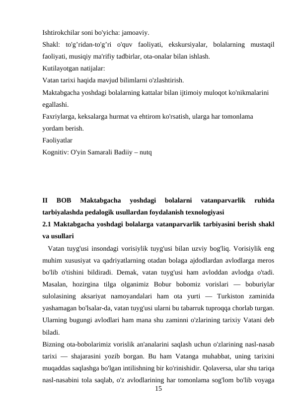 Ishtirokchilar soni bo'yicha: jamoaviy. 
Shakl:  to'g’ridan-to'g’ri  o'quv  faoliyati,  ekskursiyalar,  bolalarning  mustaqil
faoliyati, musiqiy ma'rifiy tadbirlar, ota-onalar bilan ishlash. 
Kutilayotgan natijalar: 
Vatan tarixi haqida mavjud bilimlarni o'zlashtirish.
Maktabgacha yoshdagi bolalarning kattalar bilan ijtimoiy muloqot ko'nikmalarini 
egallashi. 
Faxriylarga, keksalarga hurmat va ehtirom ko'rsatish, ularga har tomonlama 
yordam berish. 
Faoliyatlar 
Kognitiv: O'yin Samarali Badiiy – nutq
II  BOB  Maktabgacha  yoshdagi  bolalarni  vatanparvarlik  ruhida
tarbiyalashda pedalogik usullardan foydalanish texnologiyasi 
2.1 Maktabgacha yoshdagi bolalarga vatanparvarlik tarbiyasini berish shakl
va usullari 
  Vatan tuyg'usi insondagi vorisiylik tuyg'usi bilan uzviy bog'liq. Vorisiylik eng
muhim xususiyat va qadriyatlarning otadan bolaga ajdodlardan avlodlarga meros
bo'lib o'tishini  bildiradi. Demak, vatan tuyg'usi  ham avloddan avlodga o'tadi.
Masalan,  hozirgina  tilga  olganimiz  Bobur  bobomiz  vorislari  —  boburiylar
sulolasining  aksariyat  namoyandalari  ham  ota  yurti  —  Turkiston  zaminida
yashamagan bo'lsalar-da, vatan tuyg'usi ularni bu tabarruk tuproqqa chorlab turgan.
Ularning bugungi avlodlari ham mana shu zaminni o'zlarining tarixiy Vatani deb
biladi.
Bizning ota-bobolarimiz vorislik an'analarini saqlash uchun o'zlarining nasl-nasab
tarixi — shajarasini yozib borgan. Bu ham Vatanga muhabbat, uning tarixini
muqaddas saqlashga bo'lgan intilishning bir ko'rinishidir. Qolaversa, ular shu tariqa
nasl-nasabini tola saqlab, o'z avlodlarining har tomonlama sog'lom bo'lib voyaga
15

