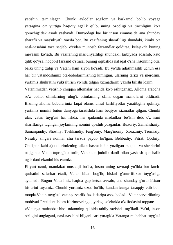 yetishini  ta'minlagan.  Chunki  avlodlar  sog'lom  va  barkamol  bo'lib  voyaga
yetsagina  o'z  yurtiga  haqiqiy  egalik  qilib,  uning  ozodligi  va  tinchligini  ko'z
qorachig'idek asrab yashaydi. Dunyodagi har bir inson zimmasida ana shunday
sharafli va mas'uliyatli vazifa bor. Bu vazifaning sharafliligi shundaki, kimki o'z
nasl-nasabini toza saqlab, o'zidan munosib farzandlar qoldirsa, kelajakda buning
mevasini ko'radi. Bu vazifaning mas'uliyatliligi shundaki, tarbiyada adashib, xato
qilib qo'ysa, noqobil farzand o'stirsa, buning oqibatida nafaqat o'sha insonning o'zi,
balki uning xalqi va Vatani ham ziyon ko'radi. Bu yo'lda adashmaslik uchun esa
har bir vatandoshimiz ota-bobolarimizning kimligini, ularning tarixi va merosini,
yurtimiz shuhratini yuksaltirish yo'lida qilgan xizmatlarini yaxshi bilishi lozim.
Vatanimizdan yetishib chiqqan allomalar haqida ko'p eshitgansiz. Alloma arabcha
so'z  bo'lib,  olimlarning  ulug'i,  olimlarning  olimi  degan  ma'nolarni  bildiradi.
Bizning alloma bobolarimiz faqat olamshumul kashfiyotlar yaratibgina qolmay,
yurtimiz nomini butun dunyoga taratishda ham beqiyos xizmatlar qilgan. Chunki
ular,  vatan  tuyg'usi  har  ishda,  har  qadamda  madadkor  bo'lsin  deb,  o'z  ismi
shariflariga tug'ilgan joylarining nomini qo'shib yozganlar. Buxoriy, Zamahshariy,
Samarqandiy, Shoshiy, Toshkandiy, Farg'oniy, Marg'inoniy, Xorazmiy, Termiziy,
Nasafiy  singari  nomlar  shu  tarzda  paydo  bo'lgan.  Behbudiy,  Fitrat,  Qodiriy,
Cho'lpon kabi ajdodlarimizning ulkan hasrat bilan yozilgan maqola va she'rlarini
o'qiganda Vatan tuprog'ida turib, Vatandan judolik dardi bilan yashash qanchalik
og'ir dard ekanini his etamiz.
El-yurt ozod, mamlakat mustaqil bo'lsa, inson uning ravnaqi yo'lida bor kuch-
qudratini  safarbar  etadi,  Vatan  bilan  bog'liq  hislari  g'urur-iftixor  tuyg'usiga
aylanadi. Bugun Vatanimiz haqida gap ketsa, avvalo, ana shunday g'urur-iftixor
hislarini tuyamiz. Chunki yurtimiz ozod bo'lib, kundan kunga taraqqiy etib bor-
moqda.Vatan tuyg'usi vatanparvarlik fazilatlariga asos bo'ladi. Vatanparvarlikning
mohiyati Prezident Islom Karimovning quyidagi so'zlarida o'z ifodasini topgan:
«Vatanga muhabbat hissi odamning qalbida tabiiy ravishda tug'iladi. Ya'ni, inson
o'zligini anglagani, nasl-nasabini bilgani sari yuragida Vatanga muhabbat tuyg'usi
16

