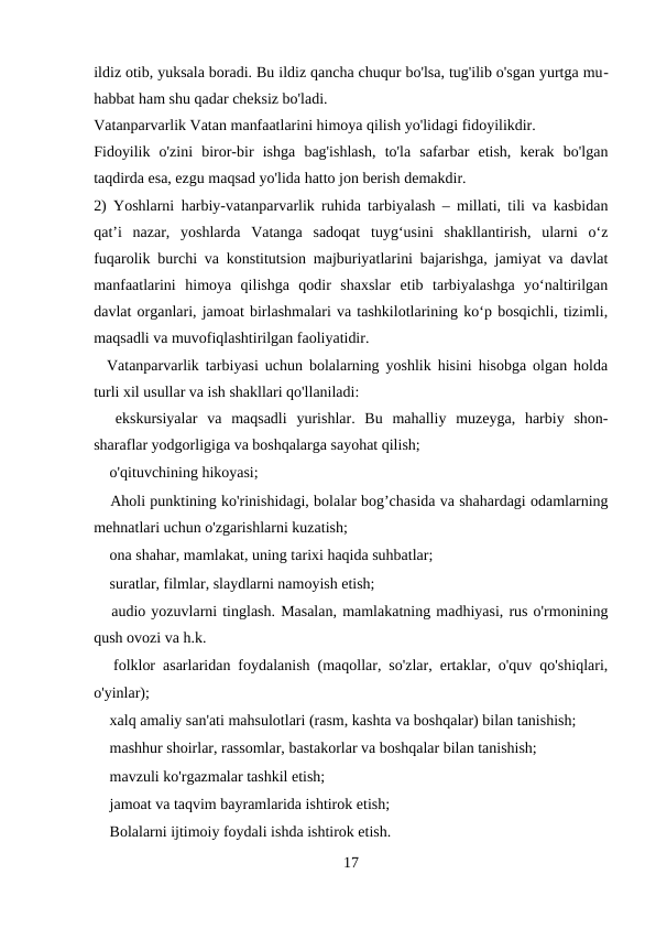 ildiz otib, yuksala boradi. Bu ildiz qancha chuqur bo'lsa, tug'ilib o'sgan yurtga mu-
habbat ham shu qadar cheksiz bo'ladi.
Vatanparvarlik Vatan manfaatlarini himoya qilish yo'lidagi fidoyilikdir.
Fidoyilik  o'zini  biror-bir  ishga  bag'ishlash,  to'la  safarbar  etish,  kerak  bo'lgan
taqdirda esa, ezgu maqsad yo'lida hatto jon berish demakdir.
2) Yoshlarni harbiy-vatanparvarlik ruhida tarbiyalash – millati, tili va kasbidan
qat’i  nazar,  yoshlarda  Vatanga  sadoqat  tuyg‘usini  shakllantirish,  ularni  o‘z
fuqarolik burchi va konstitutsion majburiyatlarini bajarishga, jamiyat va davlat
manfaatlarini  himoya  qilishga  qodir  shaxslar  etib  tarbiyalashga  yo‘naltirilgan
davlat organlari, jamoat birlashmalari va tashkilotlarining ko‘p bosqichli, tizimli,
maqsadli va muvofiqlashtirilgan faoliyatidir.
  Vatanparvarlik tarbiyasi uchun bolalarning yoshlik hisini hisobga olgan holda
turli xil usullar va ish shakllari qo'llaniladi: 
 ekskursiyalar  va  maqsadli  yurishlar.  Bu  mahalliy  muzeyga,  harbiy  shon-
sharaflar yodgorligiga va boshqalarga sayohat qilish; 
 o'qituvchining hikoyasi; 
 Aholi punktining ko'rinishidagi, bolalar bog’chasida va shahardagi odamlarning
mehnatlari uchun o'zgarishlarni kuzatish; 
 ona shahar, mamlakat, uning tarixi haqida suhbatlar; 
 suratlar, filmlar, slaydlarni namoyish etish; 
 audio yozuvlarni tinglash. Masalan, mamlakatning madhiyasi, rus o'rmonining
qush ovozi va h.k. 
 folklor asarlaridan foydalanish (maqollar, so'zlar, ertaklar, o'quv qo'shiqlari,
o'yinlar); 
 xalq amaliy san'ati mahsulotlari (rasm, kashta va boshqalar) bilan tanishish; 
 mashhur shoirlar, rassomlar, bastakorlar va boshqalar bilan tanishish; 
 mavzuli ko'rgazmalar tashkil etish; 
 jamoat va taqvim bayramlarida ishtirok etish; 
 Bolalarni ijtimoiy foydali ishda ishtirok etish. 
17
