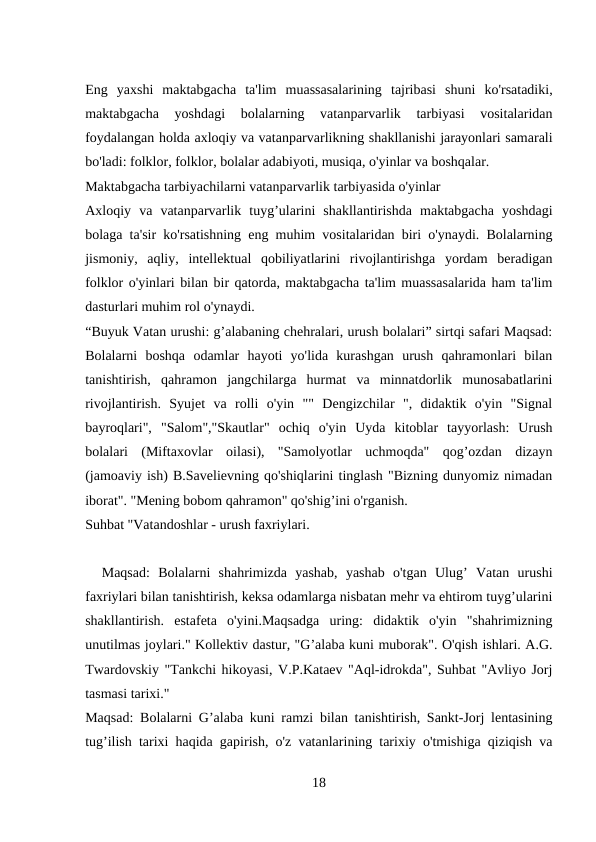 Eng  yaxshi  maktabgacha  ta'lim  muassasalarining  tajribasi  shuni  ko'rsatadiki,
maktabgacha  yoshdagi  bolalarning  vatanparvarlik  tarbiyasi  vositalaridan
foydalangan holda axloqiy va vatanparvarlikning shakllanishi jarayonlari samarali
bo'ladi: folklor, folklor, bolalar adabiyoti, musiqa, o'yinlar va boshqalar. 
Maktabgacha tarbiyachilarni vatanparvarlik tarbiyasida o'yinlar 
Axloqiy  va  vatanparvarlik  tuyg’ularini  shakllantirishda  maktabgacha  yoshdagi
bolaga ta'sir ko'rsatishning eng muhim vositalaridan biri o'ynaydi. Bolalarning
jismoniy,  aqliy,  intellektual  qobiliyatlarini  rivojlantirishga  yordam  beradigan
folklor o'yinlari bilan bir qatorda, maktabgacha ta'lim muassasalarida ham ta'lim
dasturlari muhim rol o'ynaydi. 
“Buyuk Vatan urushi: g’alabaning chehralari, urush bolalari” sirtqi safari Maqsad:
Bolalarni  boshqa  odamlar  hayoti  yo'lida  kurashgan  urush  qahramonlari  bilan
tanishtirish,  qahramon  jangchilarga  hurmat  va  minnatdorlik  munosabatlarini
rivojlantirish.  Syujet  va  rolli  o'yin  ""  Dengizchilar  ",  didaktik  o'yin  "Signal
bayroqlari",  "Salom","Skautlar"  ochiq  o'yin  Uyda  kitoblar  tayyorlash:  Urush
bolalari  (Miftaxovlar  oilasi),  "Samolyotlar  uchmoqda"  qog’ozdan  dizayn
(jamoaviy ish) B.Savelievning qo'shiqlarini tinglash "Bizning dunyomiz nimadan
iborat". "Mening bobom qahramon" qo'shig’ini o'rganish. 
Suhbat "Vatandoshlar - urush faxriylari. 
  Maqsad:  Bolalarni  shahrimizda  yashab,  yashab  o'tgan  Ulug’  Vatan  urushi
faxriylari bilan tanishtirish, keksa odamlarga nisbatan mehr va ehtirom tuyg’ularini
shakllantirish.  estafeta  o'yini.Maqsadga  uring:  didaktik  o'yin  "shahrimizning
unutilmas joylari." Kollektiv dastur, "G’alaba kuni muborak". O'qish ishlari. A.G.
Twardovskiy "Tankchi hikoyasi, V.P.Kataev "Aql-idrokda", Suhbat "Avliyo Jorj
tasmasi tarixi." 
Maqsad: Bolalarni G’alaba kuni ramzi bilan tanishtirish, Sankt-Jorj lentasining
tug’ilish tarixi haqida gapirish, o'z vatanlarining tarixiy o'tmishiga qiziqish va
18
