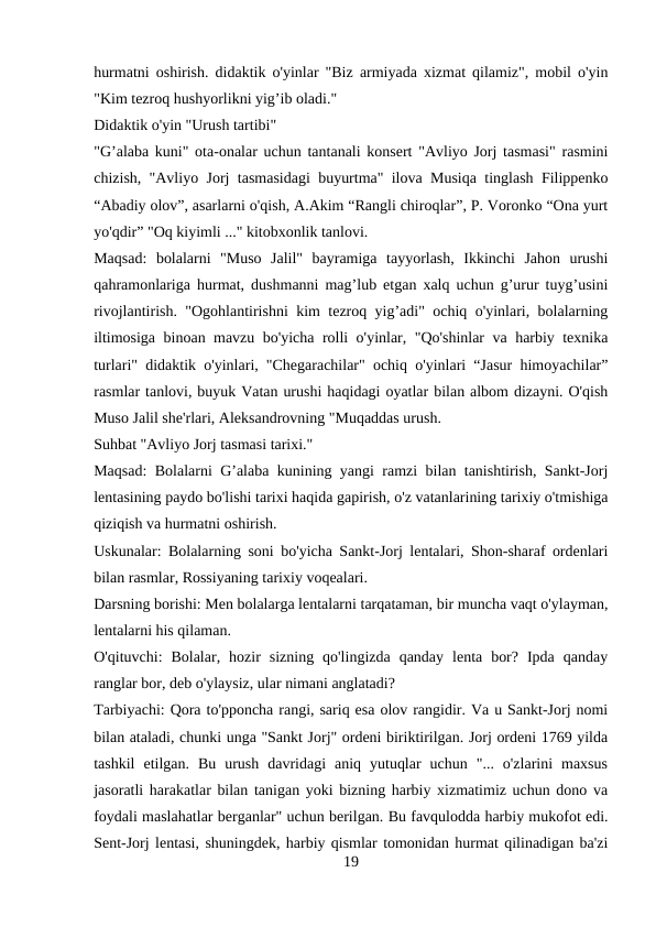hurmatni oshirish. didaktik o'yinlar "Biz armiyada xizmat qilamiz", mobil o'yin
"Kim tezroq hushyorlikni yig’ib oladi." 
Didaktik o'yin "Urush tartibi" 
"G’alaba kuni" ota-onalar uchun tantanali konsert "Avliyo Jorj tasmasi" rasmini
chizish, "Avliyo Jorj tasmasidagi buyurtma" ilova Musiqa tinglash Filippenko
“Abadiy olov”, asarlarni o'qish, A.Akim “Rangli chiroqlar”, P. Voronko “Ona yurt
yo'qdir” "Oq kiyimli ..." kitobxonlik tanlovi. 
Maqsad:  bolalarni  "Muso  Jalil"  bayramiga  tayyorlash,  Ikkinchi  Jahon  urushi
qahramonlariga hurmat, dushmanni mag’lub etgan xalq uchun g’urur tuyg’usini
rivojlantirish. "Ogohlantirishni kim tezroq yig’adi" ochiq o'yinlari, bolalarning
iltimosiga binoan mavzu bo'yicha rolli o'yinlar, "Qo'shinlar va harbiy texnika
turlari" didaktik o'yinlari, "Chegarachilar" ochiq o'yinlari “Jasur himoyachilar”
rasmlar tanlovi, buyuk Vatan urushi haqidagi oyatlar bilan albom dizayni. O'qish
Muso Jalil she'rlari, Aleksandrovning "Muqaddas urush. 
Suhbat "Avliyo Jorj tasmasi tarixi." 
Maqsad: Bolalarni G’alaba kunining yangi ramzi bilan tanishtirish, Sankt-Jorj
lentasining paydo bo'lishi tarixi haqida gapirish, o'z vatanlarining tarixiy o'tmishiga
qiziqish va hurmatni oshirish. 
Uskunalar: Bolalarning soni bo'yicha Sankt-Jorj lentalari, Shon-sharaf ordenlari
bilan rasmlar, Rossiyaning tarixiy voqealari. 
Darsning borishi: Men bolalarga lentalarni tarqataman, bir muncha vaqt o'ylayman,
lentalarni his qilaman. 
O'qituvchi:  Bolalar,  hozir  sizning  qo'lingizda  qanday  lenta  bor?  Ipda  qanday
ranglar bor, deb o'ylaysiz, ular nimani anglatadi?
Tarbiyachi: Qora to'pponcha rangi, sariq esa olov rangidir. Va u Sankt-Jorj nomi
bilan ataladi, chunki unga "Sankt Jorj" ordeni biriktirilgan. Jorj ordeni 1769 yilda
tashkil  etilgan.  Bu  urush  davridagi  aniq  yutuqlar  uchun  "...  o'zlarini  maxsus
jasoratli harakatlar bilan tanigan yoki bizning harbiy xizmatimiz uchun dono va
foydali maslahatlar berganlar" uchun berilgan. Bu favqulodda harbiy mukofot edi.
Sent-Jorj lentasi, shuningdek, harbiy qismlar tomonidan hurmat qilinadigan ba'zi
19
