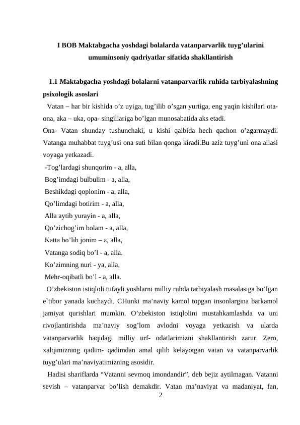 I BOB Maktabgacha yoshdagi bolalarda vatanparvarlik tuyg’ularini
umuminsoniy qadriyatlar sifatida shakllantirish
   1.1 Maktabgacha yoshdagi bolalarni vatanparvarlik ruhida tarbiyalashning
psixologik asoslari 
  Vatan – har bir kishida o’z uyiga, tug’ilib o’sgan yurtiga, eng yaqin kishilari ota-
ona, aka – uka, opa- singillariga bo’lgan munosabatida aks etadi. 
Ona-  Vatan  shunday  tushunchaki,  u  kishi  qalbida  hech  qachon  o’zgarmaydi.
Vatanga muhabbat tuyg’usi ona suti bilan qonga kiradi.Bu aziz tuyg’uni ona allasi
voyaga yetkazadi. 
 -Tog’lardagi shunqorim - a, alla, 
 Bog’imdagi bulbulim - a, alla, 
 Beshikdagi qoplonim - a, alla, 
 Qo’limdagi botirim - a, alla, 
 Alla aytib yurayin - a, alla, 
 Qo’zichog’im bolam - a, alla, 
 Katta bo’lib jonim – a, alla, 
 Vatanga sodiq bo’l - a, alla. 
 Ko’zimning nuri - ya, alla, 
 Mehr-oqibatli bo’l - a, alla. 
  O’zbekiston istiqloli tufayli yoshlarni milliy ruhda tarbiyalash masalasiga bo’lgan
e`tibor yanada kuchaydi. CHunki ma’naviy kamol topgan insonlargina barkamol
jamiyat  qurishlari  mumkin.  O’zbekiston  istiqlolini  mustahkamlashda  va  uni
rivojlantirishda  ma’naviy  sog’lom  avlodni  voyaga  yetkazish  va  ularda
vatanparvarlik  haqidagi  milliy  urf-  odatlarimizni  shakllantirish  zarur.  Zero,
xalqimizning qadim- qadimdan amal  qilib kelayotgan vatan va vatanparvarlik
tuyg’ulari ma’naviyatimizning asosidir. 
  Hadisi shariflarda “Vatanni sevmoq imondandir”, deb bejiz aytilmagan. Vatanni
sevish  –  vatanparvar  bo’lish  demakdir.  Vatan  ma’naviyat  va  madaniyat,  fan,
2
