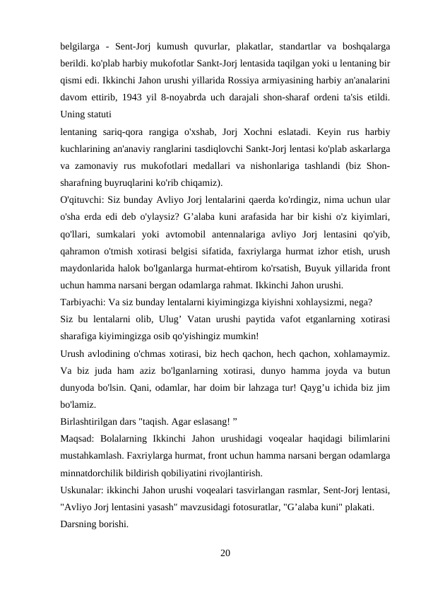 belgilarga  -  Sent-Jorj  kumush  quvurlar,  plakatlar,  standartlar  va  boshqalarga
berildi. ko'plab harbiy mukofotlar Sankt-Jorj lentasida taqilgan yoki u lentaning bir
qismi edi. Ikkinchi Jahon urushi yillarida Rossiya armiyasining harbiy an'analarini
davom ettirib, 1943 yil 8-noyabrda uch darajali shon-sharaf ordeni ta'sis etildi.
Uning statuti 
lentaning  sariq-qora  rangiga  o'xshab,  Jorj  Xochni  eslatadi.  Keyin  rus  harbiy
kuchlarining an'anaviy ranglarini tasdiqlovchi Sankt-Jorj lentasi ko'plab askarlarga
va zamonaviy rus mukofotlari  medallari  va nishonlariga tashlandi  (biz Shon-
sharafning buyruqlarini ko'rib chiqamiz). 
O'qituvchi: Siz bunday Avliyo Jorj lentalarini qaerda ko'rdingiz, nima uchun ular
o'sha erda edi deb o'ylaysiz? G’alaba kuni arafasida har bir kishi o'z kiyimlari,
qo'llari,  sumkalari  yoki  avtomobil  antennalariga  avliyo  Jorj  lentasini  qo'yib,
qahramon o'tmish xotirasi belgisi sifatida, faxriylarga hurmat izhor etish, urush
maydonlarida halok bo'lganlarga hurmat-ehtirom ko'rsatish, Buyuk yillarida front
uchun hamma narsani bergan odamlarga rahmat. Ikkinchi Jahon urushi. 
Tarbiyachi: Va siz bunday lentalarni kiyimingizga kiyishni xohlaysizmi, nega? 
Siz bu lentalarni olib, Ulug’ Vatan urushi paytida vafot etganlarning xotirasi
sharafiga kiyimingizga osib qo'yishingiz mumkin! 
Urush avlodining o'chmas xotirasi, biz hech qachon, hech qachon, xohlamaymiz.
Va biz  juda ham  aziz  bo'lganlarning xotirasi,  dunyo hamma joyda va butun
dunyoda bo'lsin. Qani, odamlar, har doim bir lahzaga tur! Qayg’u ichida biz jim
bo'lamiz.
Birlashtirilgan dars "taqish. Agar eslasang! ” 
Maqsad:  Bolalarning  Ikkinchi  Jahon  urushidagi  voqealar  haqidagi  bilimlarini
mustahkamlash. Faxriylarga hurmat, front uchun hamma narsani bergan odamlarga
minnatdorchilik bildirish qobiliyatini rivojlantirish. 
Uskunalar: ikkinchi Jahon urushi voqealari tasvirlangan rasmlar, Sent-Jorj lentasi,
"Avliyo Jorj lentasini yasash" mavzusidagi fotosuratlar, "G’alaba kuni" plakati. 
Darsning borishi. 
20
