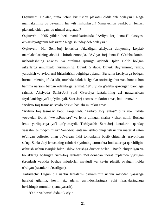 O'qituvchi: Bolalar, nima uchun biz ushbu plakatni oldik deb o'ylaysiz? Nega
mamlakatimiz bu bayramni har yili nishonlaydi? Nima uchun Sankt-Jorj lentasi
plakatda chizilgan, bu nimani anglatadi? 
O'qituvchi:  2005  yildan  beri  mamlakatimizda  "Avliyo  Jorj  lentasi"  aktsiyasi
o'tkazilayotganini bilasizmi? Nega shunday deb o'ylaysiz? 
O'qituvchi:  Ha,  Sent-Jorj  lentasida  o'tkazilgan  aksiyada  dunyoning  ko'plab
mamlakatlarining aholisi ishtirok etmoqda. "Avliyo Jorj lentasi" G’alaba kunini
nishonlashning  an'anasi  va  ajralmas  qismiga  aylandi.  Iplar  g’olib  bo'lgan
askarlarga umumxalq hurmatining, Buyuk G’alaba, Buyuk Bayramning ramzi,
yarashish va avlodlarni birlashtirish belgisiga aylandi. Bu ramz faxriylarga bo'lgan
hurmatimizning ifodasidir, urushda halok bo'lganlar xotirasiga hurmat, front uchun
hamma narsani bergan odamlarga rahmat. 1945 yilda g’alaba qozongan barchaga
rahmat.  Aksiyada  Sankt-Jorj  yoki  Gvardiya  lentalarining  asl  nusxalaridan
foydalanishga yo'l qo'yilmaydi. Sent-Jorj tasmasi mukofot emas, balki ramzdir. 
"Avliyo Jorj tasmasi" savdo ob'ekti bo'lishi mumkin emas. 
"Avliyo Jorj tasmasi" bepul tarqatiladi. "Avliyo Jorj lentasi" bitta yoki ikkita
yozuvdan iborat: "www.9may.ru" va lenta qilingan shahar / shtat nomi. Boshqa
lenta  yorliqlariga  yo'l  qo'yilmaydi.  Tarbiyachi:  Sent-Jorj  lentalarini  qanday
yasashni bilmoqchimisiz? Sent-Jorj lentasini ishlab chiqarish uchun material saten
to'qilgan poliester bilan bo'yalgan. Ikki tomonlama bosib chiqarish jarayonidan
so'ng, Sankt-Jorj lentasining rulolari siyohning atmosfera hodisalariga qarshiligini
oshirish uchun issiqlik bilan ishlov berishga duchor bo'ladi. Bosib chiqarilgan va
bo'laklarga bo'lingan Sent-Jorj lentalari 250 donadan iborat to'plamda yig’ilgan
(bronlash  vaqtida  boshqa  miqdorlar  mavjud)  va  keyin  plastik  o'ralgan  holda
o'ralgan (rasmlar ko'rsatilgan). 
Tarbiyachi:  Bugun  biz  ushbu  lentalarni  bayramimiz  uchun matodan yasashga
harakat  qilamiz,  keyin  siz  ularni  qarindoshlaringiz  yoki  faxriylaringizga
berishingiz mumkin (lenta yasash). 
       "Oldin va hozir" didaktik o'yin 
21
