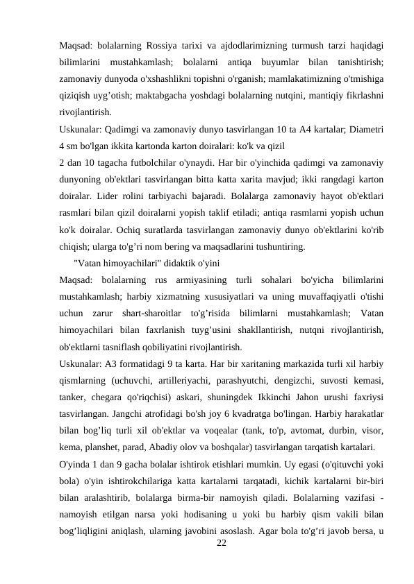 Maqsad: bolalarning Rossiya tarixi va ajdodlarimizning turmush tarzi haqidagi
bilimlarini  mustahkamlash;  bolalarni  antiqa  buyumlar  bilan  tanishtirish;
zamonaviy dunyoda o'xshashlikni topishni o'rganish; mamlakatimizning o'tmishiga
qiziqish uyg’otish; maktabgacha yoshdagi bolalarning nutqini, mantiqiy fikrlashni
rivojlantirish. 
Uskunalar: Qadimgi va zamonaviy dunyo tasvirlangan 10 ta A4 kartalar; Diametri
4 sm bo'lgan ikkita kartonda karton doiralari: ko'k va qizil 
2 dan 10 tagacha futbolchilar o'ynaydi. Har bir o'yinchida qadimgi va zamonaviy
dunyoning ob'ektlari tasvirlangan bitta katta xarita mavjud; ikki rangdagi karton
doiralar. Lider rolini tarbiyachi bajaradi. Bolalarga zamonaviy hayot ob'ektlari
rasmlari bilan qizil doiralarni yopish taklif etiladi; antiqa rasmlarni yopish uchun
ko'k doiralar. Ochiq suratlarda tasvirlangan zamonaviy dunyo ob'ektlarini ko'rib
chiqish; ularga to'g’ri nom bering va maqsadlarini tushuntiring. 
      "Vatan himoyachilari" didaktik o'yini
Maqsad:  bolalarning  rus  armiyasining  turli  sohalari  bo'yicha  bilimlarini
mustahkamlash; harbiy xizmatning xususiyatlari va uning muvaffaqiyatli o'tishi
uchun  zarur  shart-sharoitlar  to'g’risida  bilimlarni  mustahkamlash;  Vatan
himoyachilari  bilan  faxrlanish  tuyg’usini  shakllantirish,  nutqni  rivojlantirish,
ob'ektlarni tasniflash qobiliyatini rivojlantirish. 
Uskunalar: A3 formatidagi 9 ta karta. Har bir xaritaning markazida turli xil harbiy
qismlarning  (uchuvchi,  artilleriyachi,  parashyutchi,  dengizchi,  suvosti  kemasi,
tanker,  chegara  qo'riqchisi)  askari,  shuningdek  Ikkinchi  Jahon  urushi  faxriysi
tasvirlangan. Jangchi atrofidagi bo'sh joy 6 kvadratga bo'lingan. Harbiy harakatlar
bilan bog’liq turli xil ob'ektlar va voqealar (tank, to'p, avtomat, durbin, visor,
kema, planshet, parad, Abadiy olov va boshqalar) tasvirlangan tarqatish kartalari. 
O'yinda 1 dan 9 gacha bolalar ishtirok etishlari mumkin. Uy egasi (o'qituvchi yoki
bola) o'yin ishtirokchilariga katta kartalarni tarqatadi, kichik kartalarni bir-biri
bilan  aralashtirib,  bolalarga  birma-bir  namoyish  qiladi.  Bolalarning  vazifasi  -
namoyish  etilgan  narsa  yoki  hodisaning  u  yoki  bu  harbiy  qism  vakili  bilan
bog’liqligini aniqlash, ularning javobini asoslash. Agar bola to'g’ri javob bersa, u
22
