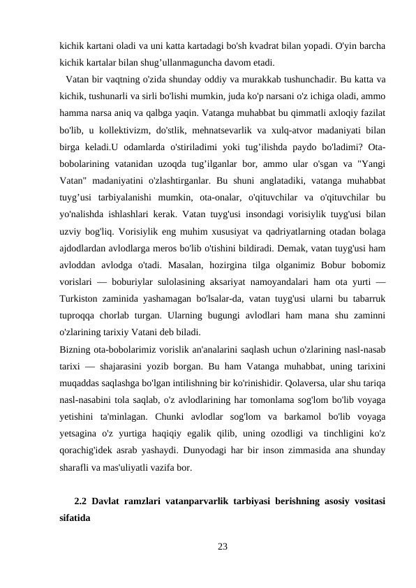 kichik kartani oladi va uni katta kartadagi bo'sh kvadrat bilan yopadi. O'yin barcha
kichik kartalar bilan shug’ullanmaguncha davom etadi. 
  Vatan bir vaqtning o'zida shunday oddiy va murakkab tushunchadir. Bu katta va
kichik, tushunarli va sirli bo'lishi mumkin, juda ko'p narsani o'z ichiga oladi, ammo
hamma narsa aniq va qalbga yaqin. Vatanga muhabbat bu qimmatli axloqiy fazilat
bo'lib, u kollektivizm, do'stlik, mehnatsevarlik va xulq-atvor madaniyati bilan
birga  keladi.U  odamlarda  o'stiriladimi  yoki  tug’ilishda  paydo  bo'ladimi? Ota-
bobolarining vatanidan uzoqda tug’ilganlar  bor, ammo ular  o'sgan  va "Yangi
Vatan"  madaniyatini  o'zlashtirganlar.  Bu  shuni  anglatadiki,  vatanga  muhabbat
tuyg’usi  tarbiyalanishi  mumkin,  ota-onalar,  o'qituvchilar  va  o'qituvchilar  bu
yo'nalishda ishlashlari kerak. Vatan tuyg'usi insondagi vorisiylik tuyg'usi bilan
uzviy bog'liq. Vorisiylik eng muhim xususiyat va qadriyatlarning otadan bolaga
ajdodlardan avlodlarga meros bo'lib o'tishini bildiradi. Demak, vatan tuyg'usi ham
avloddan  avlodga  o'tadi.  Masalan,  hozirgina  tilga  olganimiz  Bobur  bobomiz
vorislari — boburiylar sulolasining aksariyat namoyandalari ham ota yurti —
Turkiston zaminida yashamagan bo'lsalar-da, vatan tuyg'usi ularni bu tabarruk
tuproqqa  chorlab  turgan.  Ularning  bugungi  avlodlari  ham  mana  shu  zaminni
o'zlarining tarixiy Vatani deb biladi.
Bizning ota-bobolarimiz vorislik an'analarini saqlash uchun o'zlarining nasl-nasab
tarixi — shajarasini yozib borgan. Bu ham Vatanga muhabbat, uning tarixini
muqaddas saqlashga bo'lgan intilishning bir ko'rinishidir. Qolaversa, ular shu tariqa
nasl-nasabini tola saqlab, o'z avlodlarining har tomonlama sog'lom bo'lib voyaga
yetishini  ta'minlagan.  Chunki  avlodlar  sog'lom  va  barkamol  bo'lib  voyaga
yetsagina  o'z  yurtiga  haqiqiy  egalik  qilib,  uning  ozodligi  va  tinchligini  ko'z
qorachig'idek asrab yashaydi. Dunyodagi har bir inson zimmasida ana shunday
sharafli va mas'uliyatli vazifa bor.
   2.2 Davlat ramzlari vatanparvarlik tarbiyasi berishning asosiy vositasi
sifatida 
23
