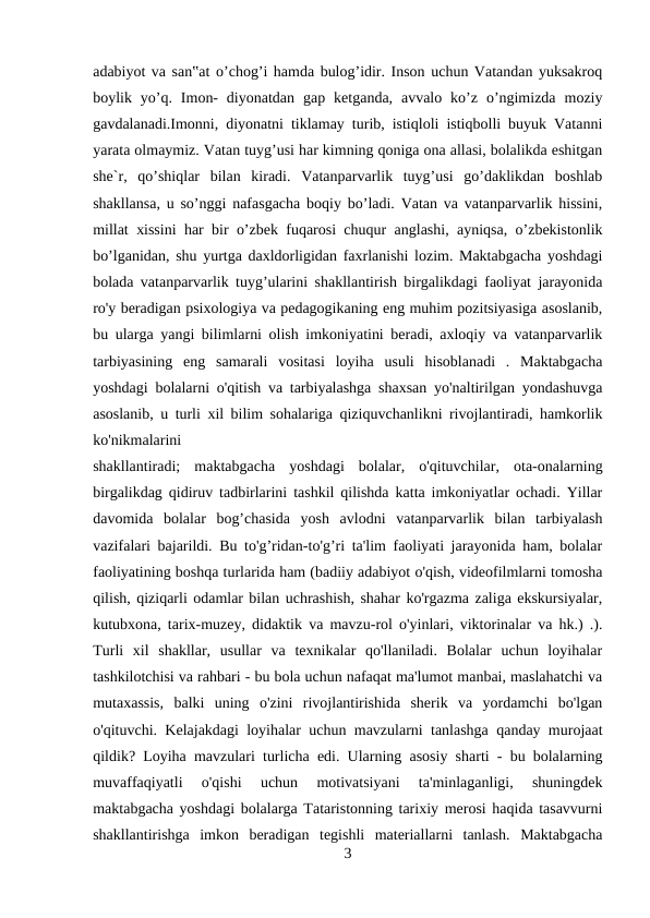 adabiyot va san‟at o’chog’i hamda bulog’idir. Inson uchun Vatandan yuksakroq
boylik  yo’q.  Imon-  diyonatdan  gap  ketganda,  avvalo  ko’z  o’ngimizda  moziy
gavdalanadi.Imonni, diyonatni tiklamay turib, istiqloli istiqbolli buyuk Vatanni
yarata olmaymiz. Vatan tuyg’usi har kimning qoniga ona allasi, bolalikda eshitgan
she`r,  qo’shiqlar  bilan  kiradi.  Vatanparvarlik  tuyg’usi  go’daklikdan  boshlab
shakllansa, u so’nggi nafasgacha boqiy bo’ladi. Vatan va vatanparvarlik hissini,
millat xissini har bir o’zbek fuqarosi chuqur anglashi, ayniqsa, o’zbekistonlik
bo’lganidan, shu yurtga daxldorligidan faxrlanishi lozim. Maktabgacha yoshdagi
bolada vatanparvarlik tuyg’ularini shakllantirish birgalikdagi faoliyat jarayonida
ro'y beradigan psixologiya va pedagogikaning eng muhim pozitsiyasiga asoslanib,
bu ularga yangi bilimlarni olish imkoniyatini beradi, axloqiy va vatanparvarlik
tarbiyasining  eng  samarali  vositasi  loyiha  usuli  hisoblanadi  .  Maktabgacha
yoshdagi bolalarni o'qitish va tarbiyalashga shaxsan yo'naltirilgan yondashuvga
asoslanib, u turli xil bilim sohalariga qiziquvchanlikni rivojlantiradi, hamkorlik
ko'nikmalarini 
shakllantiradi;  maktabgacha  yoshdagi  bolalar,  o'qituvchilar,  ota-onalarning
birgalikdag qidiruv tadbirlarini tashkil qilishda katta imkoniyatlar ochadi. Yillar
davomida  bolalar  bog’chasida  yosh  avlodni  vatanparvarlik  bilan  tarbiyalash
vazifalari bajarildi. Bu to'g’ridan-to'g’ri ta'lim faoliyati jarayonida ham, bolalar
faoliyatining boshqa turlarida ham (badiiy adabiyot o'qish, videofilmlarni tomosha
qilish, qiziqarli odamlar bilan uchrashish, shahar ko'rgazma zaliga ekskursiyalar,
kutubxona, tarix-muzey, didaktik va mavzu-rol o'yinlari, viktorinalar va hk.) .).
Turli  xil  shakllar,  usullar  va  texnikalar  qo'llaniladi.  Bolalar  uchun  loyihalar
tashkilotchisi va rahbari - bu bola uchun nafaqat ma'lumot manbai, maslahatchi va
mutaxassis,  balki  uning  o'zini  rivojlantirishida  sherik  va  yordamchi  bo'lgan
o'qituvchi. Kelajakdagi loyihalar uchun mavzularni tanlashga qanday murojaat
qildik? Loyiha mavzulari turlicha edi. Ularning asosiy sharti - bu bolalarning
muvaffaqiyatli  o'qishi  uchun  motivatsiyani  ta'minlaganligi,  shuningdek
maktabgacha yoshdagi bolalarga Tataristonning tarixiy merosi haqida tasavvurni
shakllantirishga  imkon  beradigan  tegishli  materiallarni  tanlash.  Maktabgacha
3
