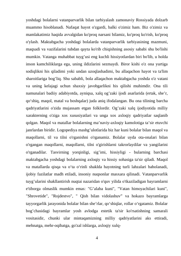 yoshdagi bolalarni vatanparvarlik bilan tarbiyalash zamonaviy Rossiyada dolzarb
muammo hisoblanadi. Nafaqat hayot o'zgardi, balki o'zimiz ham. Biz o'zimiz va
mamlakatimiz haqida avvalgidan ko'proq narsani bilamiz, ko'proq ko'rish, ko'proq
o'ylash. Maktabgacha yoshdagi bolalarda vatanparvarlik tarbiyasining mazmuni,
maqsadi va vazifalarini tubdan qayta ko'rib chiqishning asosiy sababi shu bo'lishi
mumkin. Vatanga muhabbat tuyg’usi eng kuchli hissiyotlardan biri bo'lib, u holda
inson kamchiliklarga ega, uning ildizlarini sezmaydi. Biror kishi o'z ona yurtiga
sodiqlikni his qiladimi yoki undan uzoqlashadimi, bu allaqachon hayot va ta'lim
sharoitlariga bog’liq. Shu sababli, bola allaqachon maktabgacha yoshda o'z vatani
va uning kelajagi  uchun  shaxsiy  javobgarlikni  his  qilishi  muhimdir. Ona  tili
namunalari badiiy adabiyotda, ayniqsa, xalq og’zaki ijodi asarlarida (ertak, she’r,
qo‘shiq, maqol, matal va boshqalar) juda aniq ifodalangan. Bu ona tilining barcha
qadriyatlarini o'zida mujassam etgan folklordir. Og’zaki xalq ijodiyotida milliy
xarakterning o'ziga xos xususiyatlari va unga xos axloqiy qadriyatlar saqlanib
qolgan. Maqol va matallar bolalarning ma’naviy-axloqiy kamolotiga ta’sir etuvchi
janrlardan biridir. Logopediya mashg’ulotlarida biz har kuni bolalar bilan maqol va
maqollarni,  til  va  tilni  o'rganishni  o'rganamiz.  Bolalar  uyda  ota-onalari  bilan
o'rgangan maqollarni, maqollarni, tilni o'girishlarni takrorlaydilar va yangilarini
o'rganadilar.  Tasvirning  yorqinligi,  sig’imi,  hissiyligi  -  bularning  barchasi
maktabgacha yoshdagi bolalarning axloqiy va hissiy sohasiga ta'sir qiladi. Maqol
va matallarda qisqa va o‘ta o‘rinli shaklda hayotning turli lahzalari baholanadi,
ijobiy fazilatlar madh etiladi, insoniy nuqsonlar masxara qilinadi. Vatanparvarlik
tuyg’ularini shakllantirish nuqtai nazaridan o'quv yilida o'tkaziladigan bayramlarni
e'tiborga olmaslik mumkin emas: "G’alaba kuni", "Vatan himoyachilari kuni",
"Shrovetide",  "Rojdestvo",  "  Qish  bilan  vidolashuv”  va  hokazo  bayramlarga
tayyorgarlik jarayonida bolalar bilan she’rlar, qo‘shiqlar, rollar o‘rgatamiz. Bolalar
bog’chasidagi  bayramlar  yosh  avlodga  estetik  ta'sir  ko'rsatishning  samarali
vositasidir,  chunki  ular  mintaqamizning  milliy  qadriyatlarini  aks  ettiradi,
mehnatga, mehr-oqibatga, go'zal ishlarga, axloqiy xulq-
4
