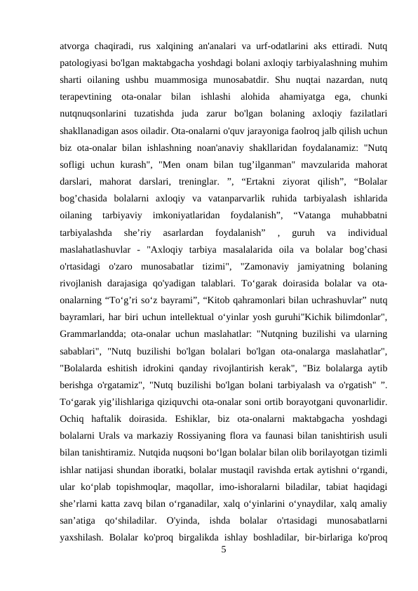 atvorga chaqiradi, rus xalqining an'analari va urf-odatlarini  aks  ettiradi. Nutq
patologiyasi bo'lgan maktabgacha yoshdagi bolani axloqiy tarbiyalashning muhim
sharti  oilaning  ushbu  muammosiga  munosabatdir.  Shu  nuqtai  nazardan,  nutq
terapevtining  ota-onalar  bilan  ishlashi  alohida  ahamiyatga  ega,  chunki
nutqnuqsonlarini  tuzatishda  juda  zarur  bo'lgan  bolaning  axloqiy  fazilatlari
shakllanadigan asos oiladir. Ota-onalarni o'quv jarayoniga faolroq jalb qilish uchun
biz ota-onalar bilan ishlashning noan'anaviy shakllaridan foydalanamiz: "Nutq
sofligi  uchun  kurash",  "Men  onam  bilan  tug’ilganman"  mavzularida  mahorat
darslari,  mahorat  darslari,  treninglar.  ”,  “Ertakni  ziyorat  qilish”,  “Bolalar
bog’chasida  bolalarni  axloqiy  va  vatanparvarlik  ruhida  tarbiyalash  ishlarida
oilaning  tarbiyaviy  imkoniyatlaridan  foydalanish”,  “Vatanga  muhabbatni
tarbiyalashda  she’riy  asarlardan  foydalanish”  ,  guruh  va  individual
maslahatlashuvlar  -  "Axloqiy  tarbiya  masalalarida  oila  va  bolalar  bog’chasi
o'rtasidagi  o'zaro  munosabatlar  tizimi",  "Zamonaviy  jamiyatning  bolaning
rivojlanish  darajasiga  qo'yadigan  talablari.  To‘garak  doirasida  bolalar  va  ota-
onalarning “To‘g’ri so‘z bayrami”, “Kitob qahramonlari bilan uchrashuvlar” nutq
bayramlari, har biri uchun intellektual o‘yinlar yosh guruhi"Kichik bilimdonlar",
Grammarlandda; ota-onalar uchun maslahatlar: "Nutqning buzilishi va ularning
sabablari",  "Nutq  buzilishi  bo'lgan  bolalari  bo'lgan  ota-onalarga  maslahatlar",
"Bolalarda eshitish  idrokini  qanday rivojlantirish kerak",  "Biz  bolalarga aytib
berishga o'rgatamiz", "Nutq buzilishi bo'lgan bolani tarbiyalash va o'rgatish" ”.
To‘garak yig’ilishlariga qiziquvchi ota-onalar soni ortib borayotgani quvonarlidir.
Ochiq  haftalik  doirasida.  Eshiklar,  biz  ota-onalarni  maktabgacha  yoshdagi
bolalarni Urals va markaziy Rossiyaning flora va faunasi bilan tanishtirish usuli
bilan tanishtiramiz. Nutqida nuqsoni bo‘lgan bolalar bilan olib borilayotgan tizimli
ishlar natijasi shundan iboratki, bolalar mustaqil ravishda ertak aytishni o‘rgandi,
ular  ko‘plab  topishmoqlar,  maqollar,  imo-ishoralarni  biladilar,  tabiat  haqidagi
she’rlarni katta zavq bilan o‘rganadilar, xalq o‘yinlarini o‘ynaydilar, xalq amaliy
san’atiga  qo‘shiladilar.  O'yinda,  ishda  bolalar  o'rtasidagi  munosabatlarni
yaxshilash.  Bolalar  ko'proq  birgalikda  ishlay  boshladilar,  bir-birlariga  ko'proq
5
