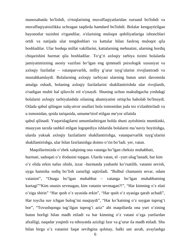 munosabatda  bo'lishdi,  o'rtoqlarining  muvaffaqiyatlaridan  xursand  bo'lishdi  va
muvaffaqiyatsizlikka uchragan taqdirda hamdard bo'lishdi. Bolalar kengaytirilgan
bayonotlar  tuzishni  o'rgandilar,  o'zlarining  muloqot  qobiliyatlariga  ishonchlari
ortdi  va  natijada  ular  tengdoshlari  va  kattalar  bilan  faolroq  muloqot  qila
boshladilar. Ular boshqa millat vakillarini, kattalarning mehnatini, ularning hordiq
chiqarishini  hurmat  qila  boshladilar.  To‘g’ri  axloqiy  tarbiya  tizimi  bolalarda
jamiyatimizning asosiy vazifasi bo‘lgan eng qimmatli psixologik xususiyat va
axloqiy  fazilatlar  –  vatanparvarlik,  milliy  g’urur  tuyg’ularini  rivojlantiradi  va
mustahkamlaydi.  Bolalarning axloqiy  tarbiyasi  ularning  butun umri  davomida
amalga  oshadi,  bolaning  axloqiy  fazilatlarini  shakllantirishda  ular  rivojlanib,
o'sadigan muhit hal qiluvchi rol o'ynaydi. Shuning uchun maktabgacha yoshdagi
bolalarni axloqiy tarbiyalashda oilaning ahamiyatini ortiqcha baholab bo'lmaydi.
Oilada qabul qilingan xulq-atvor usullari bola tomonidan juda tez o'zlashtiriladi va
u tomonidan, qoida tariqasida, umume'tirof etilgan me'yor sifatida 
qabul qilinadi. Yuqoridagilarni umumlashtirgan holda shuni aytishimiz mumkinki,
muayyan tarzda tashkil etilgan logopediya ishlarida bolalarni ma’naviy boyitishga,
ularda  yuksak  axloqiy  fazilatlarni  shakllantirishga,  vatanparvarlik  tuyg’ularini
shakllantirishga, ular bilan faxrlanishga doimo o‘rin bo‘ladi. yer, vatan. 
    Maqollarimizda o’zbek xalqining ona vatanga bo’lgan cheksiz muhabbati, 
hurmati, sadoqati o’z ifodasini topgan. Ularda vatan, el –yurt ulug’lanadi, har kim 
o’z elida erkin nafas olishi, izzat –hurmatda yashashi ko’rsatilib, vatanni sevish,
uyga hamisha sodiq bo’lish zarurligi uqtiriladi. “Bulbul chamanin sevar, odam
vatanini”,  “Onaga  bo’lgan  muhabbat  –  vatanga  bo’lgan  muhabbatning
kurtagi”“Kim onasin sevmagan, kim vatanin sevmagan?!”, “Har kimning o’z elati
o’ziga shirin” “Har qush o’z uyasida erkin”, “Har qush o’z uyasiga qarab uchadi”,
Har toycha suv ichgan bulog’ini maqtaydi”, “Har ko’katning o’z suygan tuprog’i
bor”, “Tovushqonga tug’ilgan tuprog’i aziz” abi maqollarda ona yurt o’zining
butun borligi  bilan  madh  etiladi  va  har  kimning o’z  vatani  o’zga  yurtlardan
afzalligi, naqadar yoqimli va nihoyatda azizligi faxr va g’urur ila madh etiladi. Shu
bilan  birga  o’z  vatanini  faqat  sevibgina  qolmay,  balki  uni  asrab,  avaylashga
6
