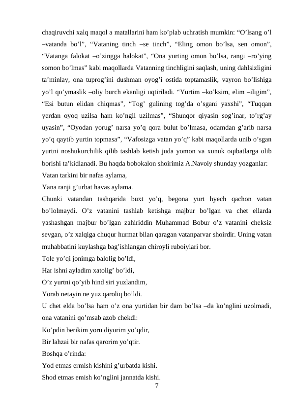 chaqiruvchi xalq maqol a matallarini ham ko’plab uchratish mumkin: “O’lsang o’l
–vatanda bo’l”, “Vataning tinch –se tinch”, “Eling omon bo’lsa, sen omon”,
“Vatanga falokat –o’zingga halokat”, “Ona yurting omon bo’lsa, rangi –ro’ying
somon bo’lmas” kabi maqollarda Vatanning tinchligini saqlash, uning dahlsizligini
ta’minlay, ona tuprog’ini dushman oyog’i ostida toptamaslik, vayron bo’lishiga
yo’l qo’ymaslik –oliy burch ekanligi uqtiriladi. “Yurtim –ko’ksim, elim –iligim”,
“Esi  butun elidan chiqmas”, “Tog’  gulining tog’da o’sgani  yaxshi”, “Tuqqan
yerdan oyoq uzilsa ham ko’ngil uzilmas”, “Shunqor qiyasin sog’inar, to’rg’ay
uyasin”, “Oyodan yorug’ narsa yo’q qora bulut bo’lmasa, odamdan g’arib narsa
yo’q qaytib yurtin topmasa”, “Vafosizga vatan yo’q” kabi maqollarda unib o’sgan
yurtni noshukurchilik qilib tashlab ketish juda yomon va xunuk oqibatlarga olib
borishi ta’kidlanadi. Bu haqda bobokalon shoirimiz A.Navoiy shunday yozganlar: 
Vatan tarkini bir nafas aylama, 
Yana ranji g’urbat havas aylama. 
Chunki  vatandan  tashqarida  buxt  yo’q,  begona  yurt  hyech  qachon  vatan
bo’lolmaydi.  O’z  vatanini  tashlab  ketishga  majbur  bo’lgan  va  chet  ellarda
yashashgan majbur bo’lgan zahiriddin Muhammad Bobur o’z vatanini cheksiz
sevgan, o’z xalqiga chuqur hurmat bilan qaragan vatanparvar shoirdir. Uning vatan
muhabbatini kuylashga bag’ishlangan chiroyli ruboiylari bor. 
Tole yo’qi jonimga balolig bo’ldi, 
Har ishni ayladim xatolig’ bo’ldi, 
O’z yurtni qo’yib hind siri yuzlandim, 
Yorab netayin ne yuz qaroliq bo’ldi. 
U chet elda bo’lsa ham o’z ona yurtidan bir dam bo’lsa –da ko’nglini uzolmadi,
ona vatanini qo’msab azob chekdi: 
Ko’pdin berikim yoru diyorim yo’qdir, 
Bir lahzai bir nafas qarorim yo’qtir. 
Boshqa o’rinda: 
Yod etmas ermish kishini g’urbatda kishi. 
Shod etmas emish ko’nglini jannatda kishi. 
7
