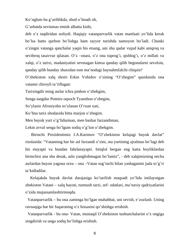 Ko’nglum bu g’ariblikda, shod o’lmadi oh, 
G’urbatda sevinmas emish albatta kishi, 
deb o’z taqdiridan noliydi. Haqiqiy vatanparvarlik vatan manfaati yo’lida kerak
bo’lsa  hatto  qurbon  bo’lishga  ham  tayyor  turishda  namoyon  bo’ladi.  Chunki
o’zingni vatanga qanchalar yaqin his etsang, uni shu qadar vujud kabi aniqroq va
sevibroq tasavvur qilasan. O’z –onasi, o’z ona tuprog’i, qishlog’i, o’z millati va
xalqi, o’z tarixi, madaniyatini sevmagan kimsa qanday qilib begonalarni sevolsin,
qanday qilib bunday shaxsdan tom ma’nodagi baynalmilalchi chiqsin? 
O’zbekiston  xalq  shoiri  Erkin  Vohidov  o’zining  “O’zbegim”  qasidasida  ona
vatanni chiroyli ta’riflagan: 
Tarixingdir ming asrlar ichra pinhon o’zbekgim, 
Senga tangdur Pomiru oqsoch Tyanshon o’zbegim, 
So’ylasin Afrosiyobu so’ylasun O’rxun xati, 
Ko’hna tarix shodasida bitta marjon o’zbegim. 
Men buyuk yurt o’g’lidurman, men bashar farzandiman, 
Lekin avval senga bo’lgum sodiq o’g’lon o’zbekgim.
  Birinchi  Prezidentimiz  I.A.Karimov  “O’zbekiston  kelajagi  buyuk  davlat”
risolasida: “Vatanning har bir asl farzandi o’zini, ota yurtining ajralmas bo’lagi deb
his  etayapti  va  bundan  fahrlanayapti.  Istiqlol  bergan  eng  katta  boyliklardan
birinchisi ana shu desak, aslo yanglishmagan bo’lamiz”, - deb xalqimizning necha
asrlardan buyon yagona orzu – ona –Vatan sog’inchi bilan yashaganini juda to’g’ri
ta’kidladilar. 
  Kelajakda  buyuk  davlat  darajasiga  ko’tarilish  maqsadi  yo’lida  intilayotgan
zbekiston Vatani – xalq hayoti, turmush tarzi, urf- odatlari, ma’naviy qadriyatlarini
o’zida mujassamlashtirmoqda. 
  Vatanparvarlik – bu ona zaminga bo’lgan muhabbat, uni sevish, e`zozlash. Uning
ravnaqiga har bir fuqaroning o’z hissasini qo’shishga erishish. 
  Vatanparvarlik - bu ona- Vatan, mustaqil O’zbekiston tushunchalarini o’z ongiga
singdirish va unga sodiq bo’lishga erishish. 
8
