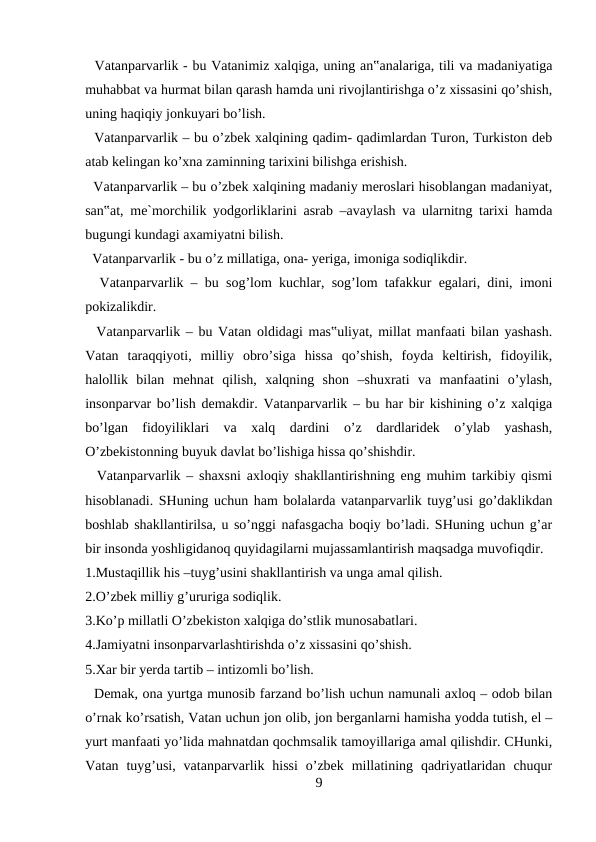   Vatanparvarlik - bu Vatanimiz xalqiga, uning an‟analariga, tili va madaniyatiga
muhabbat va hurmat bilan qarash hamda uni rivojlantirishga o’z xissasini qo’shish,
uning haqiqiy jonkuyari bo’lish.
  Vatanparvarlik – bu o’zbek xalqining qadim- qadimlardan Turon, Turkiston deb
atab kelingan ko’xna zaminning tarixini bilishga erishish. 
  Vatanparvarlik – bu o’zbek xalqining madaniy meroslari hisoblangan madaniyat,
san‟at, me`morchilik yodgorliklarini asrab –avaylash va ularnitng tarixi hamda
bugungi kundagi axamiyatni bilish. 
  Vatanparvarlik - bu o’z millatiga, ona- yeriga, imoniga sodiqlikdir. 
  Vatanparvarlik – bu sog’lom kuchlar, sog’lom tafakkur egalari, dini, imoni
pokizalikdir. 
  Vatanparvarlik – bu Vatan oldidagi mas‟uliyat, millat manfaati bilan yashash.
Vatan  taraqqiyoti,  milliy  obro’siga  hissa  qo’shish,  foyda  keltirish,  fidoyilik,
halollik  bilan  mehnat  qilish,  xalqning  shon  –shuxrati  va  manfaatini  o’ylash,
insonparvar bo’lish demakdir. Vatanparvarlik – bu har bir kishining o’z xalqiga
bo’lgan  fidoyiliklari  va  xalq  dardini  o’z  dardlaridek  o’ylab  yashash,
O’zbekistonning buyuk davlat bo’lishiga hissa qo’shishdir. 
  Vatanparvarlik – shaxsni axloqiy shakllantirishning eng muhim tarkibiy qismi
hisoblanadi. SHuning uchun ham bolalarda vatanparvarlik tuyg’usi go’daklikdan
boshlab shakllantirilsa, u so’nggi nafasgacha boqiy bo’ladi. SHuning uchun g’ar
bir insonda yoshligidanoq quyidagilarni mujassamlantirish maqsadga muvofiqdir. 
1.Mustaqillik his –tuyg’usini shakllantirish va unga amal qilish. 
2.O’zbek milliy g’ururiga sodiqlik. 
3.Ko’p millatli O’zbekiston xalqiga do’stlik munosabatlari. 
4.Jamiyatni insonparvarlashtirishda o’z xissasini qo’shish. 
5.Xar bir yerda tartib – intizomli bo’lish. 
  Demak, ona yurtga munosib farzand bo’lish uchun namunali axloq – odob bilan
o’rnak ko’rsatish, Vatan uchun jon olib, jon berganlarni hamisha yodda tutish, el –
yurt manfaati yo’lida mahnatdan qochmsalik tamoyillariga amal qilishdir. CHunki,
Vatan  tuyg’usi,  vatanparvarlik hissi  o’zbek  millatining  qadriyatlaridan  chuqur
9
