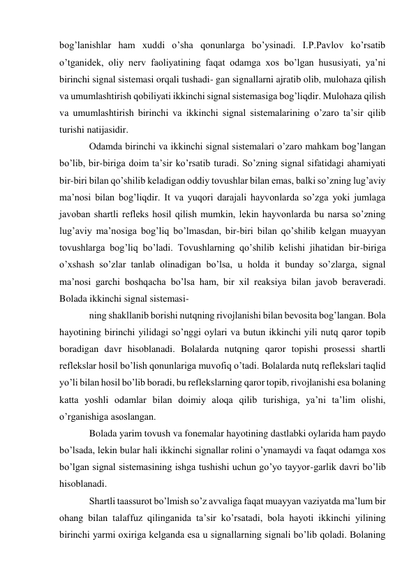 bog’lanishlar ham xuddi o’sha qonunlarga bo’ysinadi. I.P.Pavlov ko’rsatib 
o’tganidek, oliy nerv faoliyatining faqat odamga xos bo’lgan hususiyati, ya’ni 
birinchi signal sistemasi orqali tushadi- gan signallarni ajratib olib, mulohaza qilish 
va umumlashtirish qobiliyati ikkinchi signal sistemasiga bog’liqdir. Mulohaza qilish 
va umumlashtirish birinchi va ikkinchi signal sistemalarining o’zaro ta’sir qilib 
turishi natijasidir. 
Odamda birinchi va ikkinchi signal sistemalari o’zaro mahkam bog’langan 
bo’lib, bir-biriga doim ta’sir ko’rsatib turadi. So’zning signal sifatidagi ahamiyati 
bir-biri bilan qo’shilib keladigan oddiy tovushlar bilan emas, balki so’zning lug’aviy 
ma’nosi bilan bog’liqdir. It va yuqori darajali hayvonlarda so’zga yoki jumlaga 
javoban shartli refleks hosil qilish mumkin, lekin hayvonlarda bu narsa so’zning 
lug’aviy ma’nosiga bog’liq bo’lmasdan, bir-biri bilan qo’shilib kelgan muayyan 
tovushlarga bog’liq bo’ladi. Tovushlarning qo’shilib kelishi jihatidan bir-biriga 
o’xshash so’zlar tanlab olinadigan bo’lsa, u holda it bunday so’zlarga, signal 
ma’nosi garchi boshqacha bo’lsa ham, bir xil reaksiya bilan javob beraveradi. 
Bolada ikkinchi signal sistemasi- 
ning shakllanib borishi nutqning rivojlanishi bilan bevosita bog’langan. Bola 
hayotining birinchi yilidagi so’nggi oylari va butun ikkinchi yili nutq qaror topib 
boradigan davr hisoblanadi. Bolalarda nutqning qaror topishi prosessi shartli 
reflekslar hosil bo’lish qonunlariga muvofiq o’tadi. Bolalarda nutq reflekslari taqlid 
yo’li bilan hosil bo’lib boradi, bu reflekslarning qaror topib, rivojlanishi esa bolaning 
katta yoshli odamlar bilan doimiy aloqa qilib turishiga, ya’ni ta’lim olishi, 
o’rganishiga asoslangan. 
Bolada yarim tovush va fonemalar hayotining dastlabki oylarida ham paydo 
bo’lsada, lekin bular hali ikkinchi signallar rolini o’ynamaydi va faqat odamga xos 
bo’lgan signal sistemasining ishga tushishi uchun go’yo tayyor-garlik davri bo’lib 
hisoblanadi. 
Shartli taassurot bo’lmish so’z avvaliga faqat muayyan vaziyatda ma’lum bir 
ohang bilan talaffuz qilinganida ta’sir ko’rsatadi, bola hayoti ikkinchi yilining 
birinchi yarmi oxiriga kelganda esa u signallarning signali bo’lib qoladi. Bolaning 
